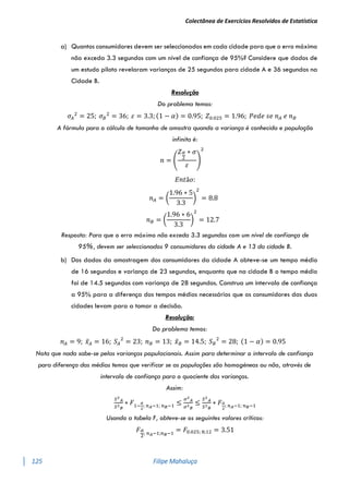Colectânea de Exercícios Resolvidos de Estatística
125 Filipe Mahaluça
a) Quantos consumidores devem ser seleccionados em cada cidade para que o erro máximo
não exceda 3.3 segundos com um nível de confiança de 95%? Considere que dados de
um estudo piloto revelaram varianças de 25 segundos para cidade A e 36 segundos na
Cidade B.
Resolução
Do problema temos:
𝜎𝐴
2
= 25; 𝜎𝐵
2
= 36; 𝜀 = 3.3; (1 − 𝛼) = 0.95; 𝑍0.025 = 1.96; 𝑃𝑒𝑑𝑒 𝑠𝑒 𝑛𝐴 𝑒 𝑛𝐵
A fórmula para o cálculo de tamanho de amostra quando a variança é conhecida e população
infinita é:
𝑛 = (
𝑍𝛼
2
∗ 𝜎
𝜀
)
2
𝐸𝑛𝑡ã𝑜:
𝑛𝐴 = (
1.96 ∗ 5
3.3
)
2
= 8.8
𝑛𝐵 = (
1.96 ∗ 6
3.3
)
2
= 12.7
Resposta: Para que o erro máximo não exceda 3.3 segundos com um nível de confiança de
95%, devem ser seleccionados 9 consumidores da cidade A e 13 da cidade B.
b) Dos dados da amostragem dos consumidores da cidade A obteve-se um tempo médio
de 16 segundos e variança de 23 segundos, enquanto que na cidade B o tempo médio
foi de 14.5 segundos com variança de 28 segundos. Construa um intervalo de confiança
a 95% para a diferença dos tempos médios necessários que os consumidores das duas
cidades levam para a tomar a decisão.
Resolução:
Do problema temos:
𝑛𝐴 = 9; 𝑥̅𝐴 = 16; 𝑆𝐴
2
= 23; 𝑛𝐵 = 13; 𝑥̅𝐵 = 14.5; 𝑆𝐵
2
= 28; (1 − 𝛼) = 0.95
Nota que nada sabe-se pelas varianças populacionais. Assim para determinar o intervalo de confiança
para diferença das médias temos que verificar se as populações são homogéneas ou não, através de
intervalo de confiança para o quociente das varianças.
Assim:
𝑆2
𝐴
𝑆2
𝐵
∗ 𝐹1−
𝛼
2
; 𝑛𝐴−1; 𝑛𝐵−1 ≤
𝜎2
𝐴
𝜎2
𝐵
≤
𝑆2
𝐴
𝑆2
𝐵
∗ 𝐹𝛼
2
; 𝑛𝐴−1; 𝑛𝐵−1
Usando a tabela F, obteve-se os seguintes valores críticos:
𝐹𝛼
2
; 𝑛𝐴−1;𝑛𝐵−1
= 𝐹0.025; 8;12 = 3.51
 