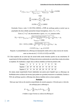 Colectânea de Exercícios Resolvidos de Estatística
126 Filipe Mahaluça
𝐹1−
𝛼
2
; 𝑛𝐴−1;𝑛𝐵−1
=
1
𝐹𝛼
2
; 𝑛𝐵−1;𝑛𝐴−1
=
1
𝐹0.025; 12;8
=
1
4.20
= 0.2381
Logo:
23
28
∗ 0.2381 ≤
𝜎2
1
𝜎2
2
≤
23
28
∗ 3.51
0.1956 ≤
𝜎2
1
𝜎2
2
≤ 2.8832
Conclusão: Como o valor 1 ∈ [0.1956; 2.8832], a 95% de confiança pode-se concluir que as
populações das duas cidades apresentam tempos homogéneos, isto é, 𝜎2
𝐴 = 𝜎2
𝐵 .
Como 𝜎1
2
𝑒 𝜎2
2
são desconhecidas e iguais, e 𝑛1 e 𝑛2 pequeno então:
(𝑥̅𝐴 − 𝑥̅𝐵) ± 𝑡𝛼
2
;𝑛𝐴+𝑛𝐵−2 ∗ √(
(𝑛𝐴−1)∗𝑆𝐴
2
+(𝑛𝐵−1)∗𝑆𝐵
2
𝑛𝐴+𝑛𝐵−2
) ∗ (
1
𝑛𝐴
+
1
𝑛𝐵
) ∈ 𝜇𝐴 − 𝜇𝐵
𝑡0.025;20 = 2.086
(16 − 14.5) ± 2.086 ∗ √(
8∗23+12∗28
20
) ∗ (
1
9
+
1
13
) ∈ 𝜇𝐴 − 𝜇𝐵
−3.1123 ≤ 𝜇𝐴 − 𝜇𝐵 ≤ 6.1123
Resposta: A probabilidade de a diferença do desempenho médio entre as duas marcas de veículos
estar no intervalo de [−3.1123; 6.1123] é de 95%.
131. Duas espécies de um certo tipo de cereal estão sendo testadas quanto ao seu crescimento. O
experimento foi feito escolhendo 10 blocos de terreno e plantando em cada bloco mudas de ambas
as espécies. Os resultados a seguir são as alturas medidas ao final do primeiro mês.
Terreno 1 2 3 4 5 6 7 8 9 10
Espécie 1 22 27 18 33 25 21 15 33 21 24
Espécie 2 21 31 24 32 29 23 19 37 22 27
Os dados deste experimento foram colectados aos pares para impedir que as diferenças de
fertilidade entre os blocos de terreno (que podem ser grandes) mascarem os resultados. Conclua a
94% de confiança quanto a diferença das alturas medidas entre as duas espécies.
Resolução:
Nota que aqui trata-se de amostras emparelhadas de amostra pequena. A fórmula para o intervalo
de confiança para a diferença é:
𝑑̅ − 𝑡𝛼
2
;𝑛−1
∗
𝑆𝑑
√𝑛
≤ 𝜇𝑑 ≤ 𝑑̅ + 𝑡𝛼
2
;𝑛−1
∗
𝑆𝑑
√𝑛
A tabela a seguir fornece os valores da diferença d:
 