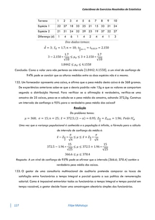 Colectânea de Exercícios Resolvidos de Estatística
127 Filipe Mahaluça
Terreno 1 2 3 4 5 6 7 8 9 10
Espécie 1 22 27 18 33 25 21 15 33 21 24
Espécie 2 21 31 24 32 29 23 19 37 22 27
Diferença (d) 1 4 6 1 4 2 4 4 1 3
𝐷𝑜𝑠 𝑑𝑎𝑑𝑜𝑠 𝑡𝑒𝑚𝑜𝑠:
𝑑̅ = 3; 𝑆𝑑 = 1.7; 𝑛 = 10; 𝑡𝛼
2
;𝑛−1
= 𝑡0.03;9 = 2.150
3 − 2.150 ∗
1.7
√10
≤ 𝜇𝑑 ≤ 3 + 2.150 ∗
1.7
√10
1.8442 ≤ 𝜇𝑑 ≤ 4.1558
Conclusão: Como o valor zero não pertence ao intervalo [1.8442; 4.1558], a um nível de confiança de
94% pode se concluir que as alturas medidas entre as duas espécies não é a mesma.
132. Um fornecedor apresenta uma caixa, e afirma que o peso médio desta caixa é de 368 gramas.
De experiências anteriores sabe-se que o desvio padrão vale 15g e que os valores se comportam
segundo a distribuição Normal. Para verificar se a afirmação é verdadeira, verifica-se uma
amostra de 25 caixas, pesa-se e calcula-se o peso médio da amostra, achando 372,5g. Construa
um intervalo de confiança a 95% para o verdadeiro peso médio das caixas?
Resolução
Do problema temos:
𝜇 = 368; 𝜎 = 15; 𝑛 = 25; 𝑥̅ = 372.5; (1 − 𝛼) = 0.95; 𝑍𝛼
2
= 𝑍0.05 = 1.96; 𝑃𝑒𝑑𝑒 𝐼𝐶𝜇
Uma vez que a variança populacional é conhecida e a população é infinita, a fórmula para o cálculo
de intervalo de confiança da média é:
𝑥̅ − 𝑍𝛼
2
∗
𝜎
√𝑛
≤ 𝜇 ≤ 𝑥̅ + 𝑍𝛼
2
∗
𝜎
√𝑛
372.5 − 1.96 ∗
15
√25
≤ 𝜇 ≤ 372.5 + 1.96 ∗
15
√25
366.6 ≤ 𝜇 ≤ 378.4
Resposta: A um nível de confiança de 95% pode-se afirmar que o intervalo [366.6; 378.4] contém o
verdadeiro peso médio das caixas.
133. O gestor de uma consultoria multinacional de auditoria pretende comparar as taxas de
satisfação entre funcionários a tempo integral e parcial quanto a sua política de remuneração
salarial. Como é impossível entrevistar todos os funcionários a tempo integral e tempo parcial em
tempo razoável, o gestor decide fazer uma amostragem aleatória simples dos funcionários.
 