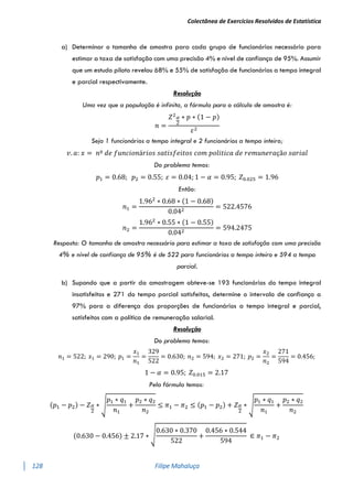Colectânea de Exercícios Resolvidos de Estatística
128 Filipe Mahaluça
a) Determinar o tamanho de amostra para cada grupo de funcionários necessário para
estimar a taxa de satisfação com uma precisão 4% e nível de confiança de 95%. Assumir
que um estudo piloto revelou 68% e 55% de satisfação de funcionários a tempo integral
e parcial respectivamente.
Resolução
Uma vez que a população é infinita, a fórmula para o cálculo de amostra é:
𝑛 =
𝑍2𝛼
2
∗ 𝑝 ∗ (1 − 𝑝)
𝜀2
Seja 1 funcionários a tempo integral e 2 funcionários a tempo inteiro;
𝑣. 𝑎: 𝑥 = 𝑛º 𝑑𝑒 𝑓𝑢𝑛𝑐𝑖𝑜𝑛á𝑟𝑖𝑜𝑠 𝑠𝑎𝑡𝑖𝑠𝑓𝑒𝑖𝑡𝑜𝑠 𝑐𝑜𝑚 𝑝𝑜𝑙𝑖𝑡𝑖𝑐𝑎 𝑑𝑒 𝑟𝑒𝑚𝑢𝑛𝑒𝑟𝑎çã𝑜 𝑠𝑎𝑟𝑖𝑎𝑙
Do problema temos:
𝑝1 = 0.68; 𝑝2 = 0.55; 𝜀 = 0.04; 1 − 𝛼 = 0.95; 𝑍0.025 = 1.96
Então:
𝑛1 =
1.962
∗ 0.68 ∗ (1 − 0.68)
0.042
= 522.4576
𝑛2 =
1.962
∗ 0.55 ∗ (1 − 0.55)
0.042
= 594.2475
Resposta: O tamanho de amostra necessário para estimar a taxa de satisfação com uma precisão
4% e nível de confiança de 95% é de 522 para funcionários a tempo inteiro e 594 a tempo
parcial.
b) Supondo que a partir da amostragem obteve-se 193 funcionários do tempo integral
insatisfeitos e 271 do tempo parcial satisfeitos, determine o intervalo de confiança a
97% para a diferença das proporções de funcionários a tempo integral e parcial,
satisfeitos com a política de remuneração salarial.
Resolução
Do problema temos:
𝑛1 = 522; 𝑥1 = 290; 𝑝1 =
𝑥1
𝑛1
=
329
522
= 0.630; 𝑛2 = 594; 𝑥2 = 271; 𝑝2 =
𝑥2
𝑛2
=
271
594
= 0.456;
1 − 𝛼 = 0.95; 𝑍0.015 = 2.17
Pela fórmula temos:
(𝑝1 − 𝑝2) − 𝑍𝛼
2
∗ √
𝑝1 ∗ 𝑞1
𝑛1
+
𝑝2 ∗ 𝑞2
𝑛2
≤ 𝜋1 − 𝜋2 ≤ (𝑝1 − 𝑝2) + 𝑍𝛼
2
∗ √
𝑝1 ∗ 𝑞1
𝑛1
+
𝑝2 ∗ 𝑞2
𝑛2
(0.630 − 0.456) ± 2.17 ∗ √
0.630 ∗ 0.370
522
+
0.456 ∗ 0.544
594
∈ 𝜋1 − 𝜋2
 