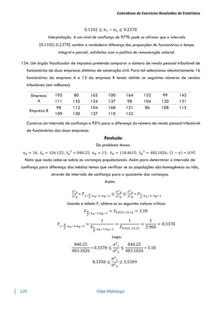 Colectânea de Exercícios Resolvidos de Estatística
129 Filipe Mahaluça
0.1102 ≤ 𝜋1 − 𝜋2 ≤ 0.2378
Interpretação: A um nível de confiança de 97% pode se afirmar que o intervalo
[0.1102; 0.2378] contém a verdadeira diferença das proporções de funcionários a tempo
integral e parcial, satisfeitos com a política de remuneração salarial.
134. Um órgão fiscalizador de impostos pretende comparar o número de renda pessoal tributável de
funcionários de duas empresas distintas de construção civil. Para tal seleccionou aleatoriamente 16
funcionários da empresa A e 13 da empresa B tendo obtido os seguintes números de rendas
tributáveis (em milhares):
Construa um intervalo de confiança a 95% para a diferença do número de renda pessoal tributável
de funcionários das duas empresas.
Resolução:
Do problema temos:
𝑛𝐴 = 16; 𝑥̅𝐴 = 126.125; 𝑆𝐴
2
= 840.25; 𝑛𝐵 = 13; 𝑥̅𝐵 = 118.4615; 𝑆𝐵
2
= 483.1026; (1 − 𝛼) = 0.95
Nota que nada sabe-se sobre as varianças populacionais. Assim para determinar o intervalo de
confiança para diferença das médias temos que verificar se as populações são homogéneas ou não,
através de intervalo de confiança para o quociente das varianças.
Assim:
𝑆2
𝐴
𝑆2
𝐵
∗ 𝐹1−
𝛼
2
; 𝑛𝐴−1; 𝑛𝐵−1 ≤
𝜎2
𝐴
𝜎2
𝐵
≤
𝑆2
𝐴
𝑆2
𝐵
∗ 𝐹𝛼
2
; 𝑛𝐴−1; 𝑛𝐵−1
Usando a tabela F, obteve-se os seguintes valores críticos:
𝐹𝛼
2
; 𝑛𝐴−1;𝑛𝐵−1
= 𝐹0.025; 15;12 = 3.18
F1−
α
2
; 𝑛𝐴−1;𝑛𝐵−1
=
1
Fα
2
; 𝑛𝐵−1;𝑛𝐴−1
=
1
𝐹0.025; 12;15
=
1
2.960
= 0.3378
Logo:
840.25
483.1026
∗ 0.3378 ≤
σ2
1
σ2
2
≤
840.25
483.1026
∗ 3.18
0.3358 ≤
σ2
1
σ2
2
≤ 5.5309
Empreza
A
192 80 162 100 164 122 99 142
111 132 124 137 98 104 120 131
Empreza B
98 112 104 168 121 86 108 115
109 130 127 110 152
 
