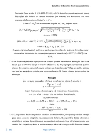 Colectânea de Exercícios Resolvidos de Estatística
130 Filipe Mahaluça
Conclusão: Como o valor 1 ∈ [0.3358; 5.5309], a 95% de confiança pode-se concluir que as
populações das números de rendas tributáveis (em milhares) dos funcionários das duas
emprezas são homogéneas, isto é, σ2
1 = σ2
2 .
Como 𝜎1
2
𝑒 𝜎2
2
são desconhecidas e iguais, e 𝑛1 e 𝑛2 pequeno então:
(𝑥̅𝐴 − 𝑥̅𝐵) ± 𝑡𝛼
2
;𝑛𝐴+𝑛𝐵−2 ∗ √(
(𝑛𝐴−1)∗𝑆𝐴
2
+(𝑛𝐵−1)∗𝑆𝐵
2
𝑛𝐴+𝑛𝐵−2
) ∗ (
1
𝑛𝐴
+
1
𝑛𝐵
) ∈ 𝜇𝐴 − 𝜇𝐵
𝑡0.025;27 = 2.052
(126.125 − 118.4615) ± 2.052 ∗ √(
15∗840.25+12∗0.835
27
) ∗ (
1
16
+
1
13
) ∈ 𝜇𝐴 − 𝜇𝐵
−8.8975 ≤ 𝜇𝐴 − 𝜇𝐵 ≤ 24.2245
Resposta: A probabilidade de a diferença do desempenho médio entre o número de renda pessoal
tributável de funcionários das duas empresas estar no intervalo de [−8.8975; 24.2245] é de
95%.
135. Um clube deseja estimar a proporção de crianças que tem um animal de estimação. Se o clube
deseja que a estimativa esteja no máximo afastada 3 % da proporção populacional, quantas
crianças devem conter a amostra? Assuma um intervalo de confiança de 95 % e que o clube estimou,
com base em experiência anterior, que aproximadamente 30 % das crianças têm um animal de
estimação.
Resolução
Uma vez que a população é infinita, a fórmula para o cálculo de amostra é:
𝑛 =
𝑍2𝛼
2
∗ 𝑝 ∗ (1 − 𝑝)
𝜀2
Seja 1 funcionários a tempo integral e 2 funcionários a tempo inteiro;
𝑣. 𝑎: 𝑥 = 𝑛º 𝑑𝑒 𝑐𝑟𝑖𝑎𝑛ç𝑎𝑠 𝑡ê𝑚 𝑢𝑚 𝑎𝑛𝑖𝑚𝑎𝑙 𝑑𝑒 𝑒𝑠𝑡𝑖𝑚𝑎çã𝑜
Do problema temos:
𝑝 = 0.30; 𝑞 = 0.70; 𝜀 = 0.03; 1 − 𝛼 = 0.95; 𝑍0.025 = 1.96
Então:
𝑛 =
1.962
∗ 0.30 ∗ (1 − 0.30)
0.032
= 894
136. O proprietário de uma empresa de venda de produtos metálicos, está preocupado com o tempo
gasto pelos operários estagiários no processamento de ferro. O proprietário decide submeter os
estagiários a um teste de aptidão para a execução da actividade. Para tal foi seleccionada uma
amostra de 25 operários, tendo se obtido um tempo médio de execução de 88.2 minutos e desvio
 