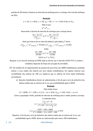 Colectânea de Exercícios Resolvidos de Estatística
131 Filipe Mahaluça
padrão de 20 minutos. Construa um intervalo de confiança para a variança. Use nível de confiança
de 95%.
Resolução
𝑛 = 25; 𝑥̅ = 88.2; 𝑠 = 20; 𝜇0 = 80; 1 − 𝛼 = 0.95; 𝑃𝑒𝑑𝑒 𝑠𝑒 𝐼𝐶𝜎2
Sabe se que:
𝜒2
~𝜒2
𝑛−1
Recorrendo a fórmula do intervalo de confiança para variança temos:
(𝑛 − 1) ∗ 𝑆2
𝜒2𝛼
2
;𝑛−1
≤ 𝜎2
≤
(𝑛 − 1) ∗ 𝑆2
𝜒2
1−
𝛼
2
;𝑛−1
Nota que trata-se de um intervalo bilateral, pela tabela 𝜒2
temos:
𝜒2𝛼
2
;𝑛−1
= 𝜒2
0.025;24
= 39.364 𝑒 𝜒2
1−
𝛼
2
;𝑛−1
= 𝜒2
0.975;24
= 12.401
Então:
24 ∗ 400
39.364
≤ 𝜎2
≤
24 ∗ 400
12.401
243.9 ≤ 𝜎2
≤ 774.1
Resposta: A um nível de confiança de 95% pode-se afirmar que o intervalo [243.9-774.1] contém a
verdadeira dispersão do tempo da execução da actividade.
137. Um analista de um departamento de pessoal de uma firma com 2000 trabalhadores, pretende
estimar a taxa média dos salários por hora desses trabalhadores. Os registos mostram uma
variabilidade dos salários de 100 u.m. Supõe-se que os salários da firma sejam distribuídos
normalmente.
a) Quantos trabalhadores devem ser seleccionados, a fim de que o erro de estimativa dos
salários médio seja no máximo de 2 u.m, com probabilidade igual a 96%?
Resolução
Pelos dados temos:
𝑁 = 2000; 𝜎2
= 100; 𝜀 ≤ 2; (1 − 𝛼) = 0.96; 𝑍0.02 = 2.05; 𝑃𝑒𝑑𝑒 − 𝑠𝑒 𝑜 𝑛:
Como a população é finita, partindo do intervalo de confiança para a média quando a variança
é conhecida temos:
𝑛 =
𝑧2𝛼
2
∗ 𝜎2
∗ 𝑁
𝜀2 ∗ (𝑁 − 1) + 𝑧2𝛼
2
∗ 𝜎2
𝑛 ≥
2.052
∗ 100 ∗ 2000
22 ∗ (2000 − 1) + 2.052 ∗ 100
≥ 99.9
Resposta: A fim de que o erro de estimativa dos salários médio seja no máximo de 2 u.m, com
probabilidade igual a 96%, devem ser seleccionados pelo menos 100 trabalhadores.
 
