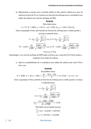 Colectânea de Exercícios Resolvidos de Estatística
132 Filipe Mahaluça
b) Seleccionada a amostra com o tamanho obtido no item anterior, obteve-se a taxa de
salários por hora de 75 u.m. Construa um intervalo de confiança para a verdadeira taxa
média dos salários com nível de confiança de 90%.
Resolução
Pelos dados temos:
𝑥̅ = 75; 𝑁 = 2000; 𝜎 = 10; (1 − 𝛼) = 0.90; 𝑍0.10 = 1.645; 𝑃𝑒𝑑𝑒 𝐼𝐶𝜇
Como a população é finita, pela fórmula do intervalo de confiança para a média quando a
variança é conhecida temos:
𝑥̅ − 𝑍𝛼
2
∗
𝜎
√𝑛
∗ √
𝑁 − 𝑛
𝑁 − 1
≤ 𝜇 ≤ 𝑥̅ + 𝑍𝛼
2
∗
𝜎
√𝑛
∗ √
𝑁 − 𝑛
𝑁 − 1
75 − 1.645 ∗
10
√100
∗ √
2000 − 100
2000 − 1
≤ 𝜇 ≤ 75 − 1.645 ∗
10
√100
∗ √
2000 − 100
2000 − 1
73.4 ≤ 𝜇 ≤ 76.6
Interpretação: A um nível de confiança de 90% pode-se afirmar que o intervalo [73.4-76.6] contém a
verdadeira taxa média dos salários.
c) Qual é a probabilidade de a verdadeira taxa média dos salários estar entre 73.6 e
76.4 u.m?
Resolução
Do problema temos:
𝑁 = 2000; 𝜎 = 10; 𝑛 = 100; 𝜀 =
𝐴𝑡
2
=
76.4 − 73.6
2
= 1.4; 𝑃𝑒𝑑𝑒 − 𝑠𝑒 𝑜 (1 − 𝛼)
Como a população é finita, partindo do intervalo de confiança para a média quando a variança
é conhecida temos:
𝜀 = 𝑍𝛼
2
∗
𝜎
√𝑛
∗ √
𝑁 − 𝑛
𝑁 − 1
1.4 = 𝑍𝛼
2
∗
10
√100
∗ √
2000 − 100
2000 − 1
𝑍𝛼
2
=
1.4 ∗ √100 ∗ √1999
10 ∗ √1900
= 1.436
Pela tabela normal padrão teremos:
𝛼
2
= 0.5 − 0.42507 = 0.07493
𝛼 = 2 ∗ 0.07493 = 0.14986
 