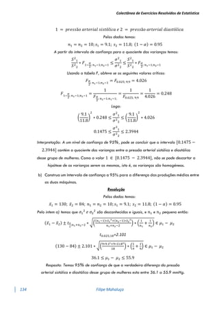 Colectânea de Exercícios Resolvidos de Estatística
134 Filipe Mahaluça
1 = 𝑝𝑟𝑒𝑠𝑠ã𝑜 𝑎𝑟𝑡𝑒𝑟𝑖𝑎𝑙 𝑠𝑖𝑠𝑡ó𝑙𝑖𝑐𝑎 𝑒 2 = 𝑝𝑟𝑒𝑠𝑠ã𝑜 𝑎𝑟𝑡𝑒𝑟𝑖𝑎𝑙 𝑑𝑖𝑎𝑠𝑡ó𝑙𝑖𝑐𝑎
Pelos dados temos:
𝑛1 = 𝑛2 = 10; 𝑠1 = 9.1; 𝑠2 = 11.8; (1 − 𝛼) = 0.95
A partir do intervalo de confiança para o quociente das varianças temos:
𝑆2
1
𝑆2
2
∗ 𝐹1−
𝛼
2
; 𝑛1−1;𝑛2−1
≤
𝜎2
1
𝜎2
2
≤
𝑆2
1
𝑆2
2
∗ 𝐹𝛼
2
; 𝑛1−1;𝑛2−1
Usando a tabela F, obteve se os seguintes valores críticos:
𝐹𝛼
2
; 𝑛1−1;𝑛2−1
= 𝐹0.025; 9;9 = 4.026
𝐹1−
𝛼
2
; 𝑛1−1;𝑛2−1
=
1
𝐹𝛼
2
; 𝑛2−1;𝑛1−1;
=
1
𝐹0.025; 9;9
=
1
4.026
= 0.248
Logo:
(
9.1
11.8
)
2
∗ 0.248 ≤
𝜎2
1
𝜎2
2
≤ (
9.1
11.8
)
2
∗ 4.026
0.1475 ≤
𝜎2
1
𝜎2
2
≤ 2.3944
Interpretação: A um nível de confiança de 95%, pode se concluir que o intervalo [0.1475 −
2.3944] contém o quociente das varianças entre a pressão arterial sistólica e diastólica
desse grupo de mulheres. Como o valor 1 ∈ [0.1475 − 2.3944], não se pode descartar a
hipótese de as varianças serem as mesmas, isto é, as varianças são homogéneas.
b) Construa um intervalo de confiança a 95% para a diferença das produções médias entre
as duas máquinas.
Resolução
Pelos dados temos:
𝑥̅1 = 130; 𝑥̅2 = 84; 𝑛1 = 𝑛2 = 10; 𝑠1 = 9.1; 𝑠2 = 11.8; (1 − 𝛼) = 0.95
Pelo intem a) temos que 𝜎1
2
𝑒 𝜎2
2
são desconhecidas e iguais, e 𝑛1 e 𝑛2 pequeno então:
(𝑥̅1 − 𝑥̅2) ± 𝑡𝛼
2
;𝑛1+𝑛2−2 ∗ √(
(𝑛1−1)∗𝑆1
2
+(𝑛2−1)∗𝑆2
2
𝑛1+𝑛2−2
) ∗ (
1
𝑛1
+
1
𝑛2
) ∈ 𝜇1 − 𝜇2
𝑡0.025;18=2.101
(130 − 84) ± 2.101 ∗ √(
9∗9.12+9∗11.82
18
) ∗ (
1
9
+
1
9
) ∈ 𝜇1 − 𝜇2
36.1 ≤ 𝜇1 − 𝜇2 ≤ 55.9
Resposta: Temos 95% de confiança de que a verdadeira diferença da pressão
arterial sistólica e diastólica desse grupo de mulheres esta entre 36.1 a 55.9 mmHg.
 