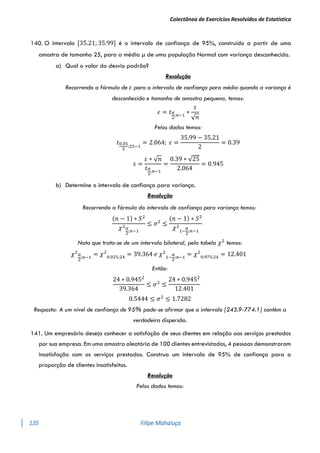 Colectânea de Exercícios Resolvidos de Estatística
135 Filipe Mahaluça
140. O intervalo [35.21; 35.99] é o intervalo de confiança de 95%, construído a partir de uma
amostra de tamanho 25, para a média μ de uma população Normal com variança desconhecida.
a) Qual o valor do desvio padrão?
Resolução
Recorrendo a fórmula de 𝜀 para o intervalo de confiança para média quando a variança é
desconhecida e tamanho de amostra pequena, temos:
𝜀 = 𝑡𝛼
2
;𝑛−1
∗
𝑠
√𝑛
Pelos dados temos:
𝑡0.05
2
;25−1
= 2.064; 𝜀 =
35.99 − 35.21
2
= 0.39
𝑠 =
𝜀 ∗ √𝑛
𝑡𝛼
2
;𝑛−1
=
0.39 ∗ √25
2.064
= 0.945
b) Determine o intervalo de confiança para variança.
Resolução
Recorrendo a fórmula do intervalo de confiança para variança temos:
(𝑛 − 1) ∗ 𝑆2
𝜒2𝛼
2
;𝑛−1
≤ 𝜎2
≤
(𝑛 − 1) ∗ 𝑆2
𝜒2
1−
𝛼
2
;𝑛−1
Nota que trata-se de um intervalo bilateral, pela tabela 𝜒2
temos:
𝜒2𝛼
2
;𝑛−1
= 𝜒2
0.025;24
= 39.364 𝑒 𝜒2
1−
𝛼
2
;𝑛−1
= 𝜒2
0.975;24
= 12.401
Então:
24 ∗ 0.9452
39.364
≤ 𝜎2
≤
24 ∗ 0.9452
12.401
0.5444 ≤ 𝜎2
≤ 1.7282
Resposta: A um nível de confiança de 95% pode-se afirmar que o intervalo [243.9-774.1] contém a
verdadeira dispersão.
141. Um empresário deseja conhecer a satisfação de seus clientes em relação aos serviços prestados
por sua empresa. Em uma amostra aleatória de 100 clientes entrevistados, 4 pessoas demonstraram
insatisfação com os serviços prestados. Construa um intervalo de 95% de confiança para a
proporção de clientes insatisfeitos.
Resolução
Pelos dados temos:
 