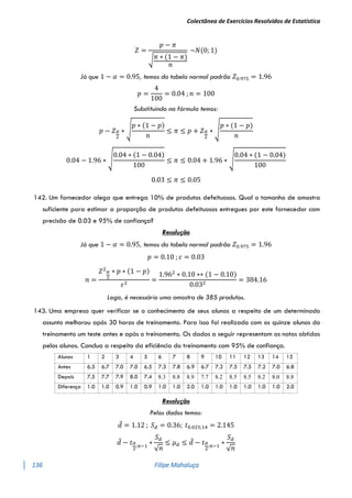 Colectânea de Exercícios Resolvidos de Estatística
136 Filipe Mahaluça
𝑍 =
𝑝 − 𝜋
√𝜋 ∗ (1 − 𝜋)
𝑛
~𝑁(0; 1)
Já que 1 − 𝛼 = 0.95, temos da tabela normal padrão 𝑍0.975 = 1.96
𝑝 =
4
100
= 0.04 ; 𝑛 = 100
Substituindo na fórmula temos:
𝑝 − 𝑍𝛼
2
∗ √
𝑝 ∗ (1 − 𝑝)
𝑛
≤ 𝜋 ≤ 𝑝 + 𝑍𝛼
2
∗ √
𝑝 ∗ (1 − 𝑝)
𝑛
0.04 − 1.96 ∗ √
0.04 ∗ (1 − 0.04)
100
≤ 𝜋 ≤ 0.04 + 1.96 ∗ √
0.04 ∗ (1 − 0.04)
100
0.03 ≤ 𝜋 ≤ 0.05
142. Um fornecedor alega que entrega 10% de produtos defeituosos. Qual o tamanho de amostra
suficiente para estimar a proporção de produtos defeituosos entregues por este fornecedor com
precisão de 0.03 e 95% de confiança?
Resolução
Já que 1 − 𝛼 = 0.95, temos da tabela normal padrão 𝑍0.975 = 1.96
𝑝 = 0.10 ; 𝜀 = 0.03
𝑛 =
𝑍2𝛼
2
∗ 𝑝 ∗ (1 − 𝑝)
𝜀2
=
1.962
∗ 0.10 ∗∗ (1 − 0.10)
0.032
= 384.16
Logo, é necessário uma amostra de 385 produtos.
143. Uma empresa quer verificar se o conhecimento de seus alunos a respeito de um determinado
assunto melhorou após 30 horas de treinamento. Para isso foi realizado com os quinze alunos do
treinamento um teste antes e após o treinamento. Os dados a seguir representam as notas obtidas
pelos alunos. Conclua a respeito da eficiência do treinamento com 95% de confiança.
Alunos 1 2 3 4 5 6 7 8 9 10 11 12 13 14 15
Antes 6.5 6.7 7.0 7.0 6.5 7.3 7.8 6.9 6.7 7.2 7.5 7.5 7.2 7.0 6.8
Depois 7.5 7.7 7.9 8.0 7.4 8.3 8.8 8.9 7.7 8.2 8.5 8.5 8.2 8.0 8.8
Diferença 1.0 1.0 0.9 1.0 0.9 1.0 1.0 2.0 1.0 1.0 1.0 1.0 1.0 1.0 2.0
Resolução
Pelos dados temos:
𝑑̅ = 1.12 ; 𝑆𝑑 = 0.36; 𝑡0.025;14 = 2.145
𝑑̅ − 𝑡𝛼
2
;𝑛−1
∗
𝑆𝑑
√𝑛
≤ 𝜇𝑑 ≤ 𝑑̅ − 𝑡𝛼
2
;𝑛−1
∗
𝑆𝑑
√𝑛
 