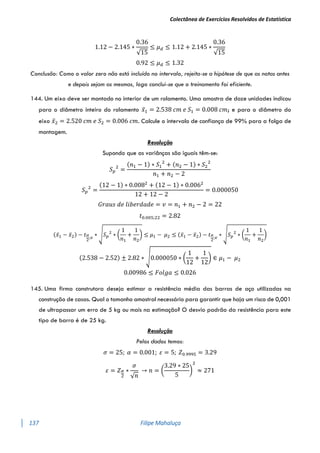 Colectânea de Exercícios Resolvidos de Estatística
137 Filipe Mahaluça
1.12 − 2.145 ∗
0.36
√15
≤ 𝜇𝑑 ≤ 1.12 + 2.145 ∗
0.36
√15
0.92 ≤ 𝜇𝑑 ≤ 1.32
Conclusão: Como o valor zero não está incluído no intervalo, rejeita-se a hipótese de que as notas antes
e depois sejam as mesmas, logo conclui-se que o treinamento foi eficiente.
144. Um eixo deve ser montado no interior de um rolamento. Uma amostra de doze unidades indicou
para o diâmetro inteiro do rolamento 𝑥̅1 = 2.538 𝑐𝑚 𝑒 𝑆1 = 0.008 𝑐𝑚; e para o diâmetro do
eixo 𝑥̅2 = 2.520 𝑐𝑚 𝑒 𝑆2 = 0.006 𝑐𝑚. Calcule o intervalo de confiança de 99% para a folga de
montagem.
Resolução
Supondo que as variânças são iguais têm-se:
𝑆𝑝
2
=
(𝑛1 − 1) ∗ 𝑆1
2
+ (𝑛2 − 1) ∗ 𝑆2
2
𝑛1 + 𝑛2 − 2
𝑆𝑝
2
=
(12 − 1) ∗ 0.0082
+ (12 − 1) ∗ 0.0062
12 + 12 − 2
= 0.000050
𝐺𝑟𝑎𝑢𝑠 𝑑𝑒 𝑙𝑖𝑏𝑒𝑟𝑑𝑎𝑑𝑒 = 𝑣 = 𝑛1 + 𝑛2 − 2 = 22
𝑡0.005;22 = 2.82
(𝑥̅1 − 𝑥̅2) − 𝑡𝛼
2
;𝑣
∗ √𝑆𝑝
2
∗ (
1
𝑛1
+
1
𝑛2
) ≤ 𝜇1 − 𝜇2 ≤ (𝑥̅1 − 𝑥̅2) − 𝑡𝛼
2
;𝑣
∗ √𝑆𝑝
2
∗ (
1
𝑛1
+
1
𝑛2
)
(2.538 − 2.52) ± 2.82 ∗ √0.000050 ∗ (
1
12
+
1
12
) ∈ 𝜇1 − 𝜇2
0.00986 ≤ 𝐹𝑜𝑙𝑔𝑎 ≤ 0.026
145. Uma firma construtora deseja estimar a resistência média das barras de aço utilizadas na
construção de casas. Qual o tamanho amostral necessário para garantir que haja um risco de 0,001
de ultrapassar um erro de 5 kg ou mais na estimação? O desvio padrão da resistência para este
tipo de barra é de 25 kg.
Resolução
Pelos dados temos:
𝜎 = 25; 𝛼 = 0.001; 𝜀 = 5; 𝑍0.9995 = 3.29
𝜀 = 𝑍𝛼
2
∗
𝜎
√𝑛
→ 𝑛 = (
3.29 ∗ 25
5
)
2
≈ 271
 
