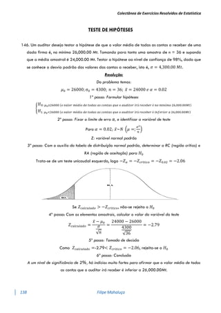 Colectânea de Exercícios Resolvidos de Estatística
138 Filipe Mahaluça
TESTE DE HIPÓTESES
146. Um auditor deseja testar a hipótese de que o valor médio de todas as contas a receber de uma
dada firma é, no mínimo 26,000.00 Mt. Tomando para tanto uma amostra de n = 36 e supondo
que a média amostral é 24,000.00 Mt. Testar a hipótese ao nível de confiança de 98%, dado que
se conhece o desvio padrão dos valores das contas a receber, isto é, 𝜎 = 4,300.00 𝑀𝑡.
Resolução:
Do problema temos:
𝜇0 = 26000; σ0 = 4300; 𝑛 = 36; 𝑥̅ = 24000 𝑒 𝛼 = 0.02
1º passo: Formular hipóteses
{
𝐻0: 𝜇0≥26000 (𝑜 𝑣𝑎𝑙𝑜𝑟 𝑚é𝑑𝑖𝑜 𝑑𝑒 𝑡𝑜𝑑𝑎𝑠 𝑎𝑠 𝑐𝑜𝑛𝑡𝑎𝑠 𝑞𝑢𝑒 𝑜 𝑎𝑢𝑑𝑖𝑡𝑜𝑟 𝑖𝑟á 𝑟𝑒𝑐𝑒𝑏𝑒𝑟 é 𝑛𝑜 𝑚í𝑛𝑖𝑚𝑜 26,000.00𝑀𝑡)
𝐻1: 𝜇0<26000 (𝑜 𝑣𝑎𝑙𝑜𝑟 𝑚é𝑑𝑖𝑜 𝑑𝑒 𝑡𝑜𝑑𝑎𝑠 𝑎𝑠 𝑐𝑜𝑛𝑡𝑎𝑠 𝑞𝑢𝑒 𝑜 𝑎𝑢𝑑𝑖𝑡𝑜𝑟 𝑖𝑟á 𝑟𝑒𝑐𝑒𝑏𝑒𝑟 é 𝑖𝑛𝑓𝑒𝑟𝑖𝑜𝑟 𝑎 26,000.00𝑀𝑡)
2º passo: Fixar o limite de erro α, e identificar a variável de teste
Para 𝛼 = 0.02; 𝑥̅~𝑁 (𝜇 =;
𝜎2
𝑛
)
Z: variável normal padrão
3º passo: Com o auxílio da tabela de distribuíção normal padrão, determinar a RC (região crítica) e
RA (região de aceitação) para 𝐻0
Trata-se de um teste unicaudal esquerdo, logo −𝑍𝛼 = −𝑍𝑐𝑟í𝑡𝑖𝑐𝑜 = −𝑍0.02 = −2.06
Se 𝑍𝑐𝑎𝑙𝑐𝑢𝑙𝑎𝑑𝑜 > −𝑍𝑐𝑟í𝑡𝑖𝑐𝑜, não-se rejeita o 𝐻0
4º passo: Com os elementos amostrais, calcular o valor da variável do teste
𝑍𝑐𝑎𝑙𝑐𝑢𝑙𝑎𝑑𝑜 =
𝑥̅ − 𝜇0
𝜎
√𝑛
=
24000 − 26000
4300
√36
= −2.79
5º passo: Tomada de decisão
Como 𝑍𝑐𝑎𝑙𝑐𝑢𝑙𝑎𝑑𝑜 =-2.79< 𝑍𝑐𝑟í𝑡𝑖𝑐𝑜 = −2.06, rejeita-se o 𝐻0
6º passo: Conclusão
A um nível de significância de 2%, há indícios muito fortes para afirmar que o valor médio de todas
as contas que o auditor irá receber é inferior a 26,000.00Mt.
 