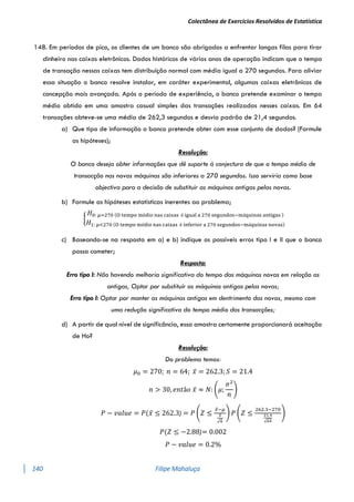 Colectânea de Exercícios Resolvidos de Estatística
140 Filipe Mahaluça
148. Em períodos de pico, os clientes de um banco são obrigados a enfrentar longas filas para tirar
dinheiro nas caixas eletrônicos. Dados históricos de vários anos de operação indicam que o tempo
de transação nessas caixas tem distribuição normal com média igual a 270 segundos. Para aliviar
essa situação o banco resolve instalar, em caráter experimental, algumas caixas eletrônicos de
concepção mais avançada. Após o período de experiência, o banco pretende examinar o tempo
médio obtido em uma amostra casual simples das transações realizadas nesses caixas. Em 64
transações obteve-se uma média de 262,3 segundos e desvio padrão de 21,4 segundos.
a) Que tipo de informação o banco pretende obter com esse conjunto de dados? (Formule
as hipóteses);
Resolução:
O banco deseja obter informações que dê suporte á conjectura de que o tempo médio de
transacção nas novas máquinas são inferiores a 270 segundos. Isso serviria como base
objectiva para a decisão de substituir as máquinas antigas pelas novas.
b) Formule as hipóteses estatísticas inerentes ao problema;
{
𝐻0: 𝜇=270 (O tempo médio nas caixas é igual a 270 segundos−máquinas antigas )
𝐻1: 𝜇<270 (O tempo médio nas caixas é inferior a 270 segundos−máquinas novas)
c) Baseando-se na resposta em a) e b) indique os possíveis erros tipo I e II que o banco
possa cometer;
Resposta:
Erro tipo I: Não havendo melhoria significativa do tempo das máquinas novas em relação as
antigas, Optar por substituír as máquinas antigas pelas novas;
Erro tipo I: Optar por manter as máquinas antigas em dentrimento das novas, mesmo com
uma redução significativa do tempo médio das transacções;
d) A partir de qual nível de significância, essa amostra certamente proporcionará aceitação
de Ho?
Resolução:
Do problema temos:
𝜇0 = 270; 𝑛 = 64; 𝑥̅ = 262.3; 𝑆 = 21.4
𝑛 > 30, 𝑒𝑛𝑡ã𝑜 𝑥̅ ≈ 𝑁: (𝜇;
𝜎2
𝑛
)
𝑃 − 𝑣𝑎𝑙𝑢𝑒 = 𝑃(𝑥̅ ≤ 262.3) = 𝑃 (𝑍 ≤
𝑥̅−𝜇
𝑆
√𝑛
) 𝑃 (𝑍 ≤
262.3−270
21.4
√64
)
𝑃(𝑍 ≤ −2.88)= 0.002
𝑃 − 𝑣𝑎𝑙𝑢𝑒 = 0.2%
 