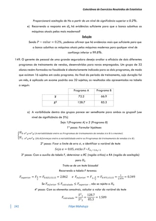 Colectânea de Exercícios Resolvidos de Estatística
141 Filipe Mahaluça
Proporcionará aceitação de Ho a partir de um nível de significância superior a 0.2%.
e) Recorrendo a resposta em d), há evidências suficiente para que o banco substitua as
máquinas atuais pelas mais modernas?
Solução
Sendo 𝑃 − 𝑣𝑎𝑙𝑢𝑒 = 0.2%, podemos afirmar que há evidencias mais que suficiente para que
o banco substitua as máquinas atuais pelas máquinas modernas para qualquer nível de
confiança inferior a 99.8%.
149. O gerente de pessoal de uma grande seguradora deseja avaliar a eficácia de dois diferentes
programas de treinamento de vendas, desenvolvidos para novos empregados. Um grupo de 32
alunos recém-formados na faculdade é aleatoriamente indicado para os dois programas, de modo
que existam 16 sujeitos em cada programa. Ao final do período de treinamento, cuja duração foi
um mês, é aplicado um exame padrão aos 32 sujeitos; os resultados são apresentados na tabela
a seguir:
Programa A Programa B
𝒙
̅ 72.2 66.9
𝑺𝟐 128.7 85.3
a) A varibilidade dentro dos grupos parece ser semelhante para ambos os grupos? (use
nível de significância de 5%)
Seja 1(Programa A) e 2 (Programa B)
1º passo: Formular hipóteses
{
𝐻0: 𝜎2
𝐴=𝜎2
𝐵 (𝐴 𝑣𝑎𝑟𝑖𝑎𝑏𝑖𝑙𝑖𝑑𝑎𝑑𝑒 𝑒𝑛𝑡𝑟𝑒 𝑜𝑠 𝑃𝑟𝑜𝑔𝑟𝑎𝑚𝑎𝑠 𝑑𝑒 𝑡𝑟𝑒𝑖𝑛𝑎𝑚𝑒𝑛𝑡𝑜 𝑑𝑒 𝑣𝑒𝑛𝑑𝑎𝑠 𝐴 𝑒 𝐵 é 𝑜 𝑚𝑒𝑠𝑚𝑜)
𝐻1: 𝜎2
𝐴≠𝜎2
𝐵 (𝐻á 𝑑𝑖𝑓𝑒𝑟𝑒𝑛ç𝑎𝑠 𝑒𝑛𝑡𝑟𝑒 𝑎 𝑣𝑎𝑟𝑖𝑎𝑏𝑖𝑙𝑖𝑑𝑎𝑑𝑒 𝑒𝑛𝑡𝑟𝑒 𝑜𝑠 𝑃𝑟𝑜𝑔𝑟𝑎𝑚𝑎𝑠 𝑑𝑒 𝑡𝑟𝑒𝑖𝑛𝑎𝑚𝑒𝑛𝑡𝑜 𝑑𝑒 𝑣𝑒𝑛𝑑𝑎𝑠 𝐴 𝑒 𝐵)
2º passo: Fixar o limite de erro 𝛼, e identificar a variável de teste
𝑆𝑒𝑗𝑎 𝛼 = 0.05, 𝑒𝑛𝑡ã𝑜 𝐹~𝐹𝑛1−1;𝑛2−1
3º passo: Com o auxílio da tabela F, determinar a RC (região crítica) e RA (região de aceitação)
para 𝐻0
Trata-se de um teste bicaudal
Recorrendo a tabela F teremos:
𝐹𝑠𝑢𝑝𝑒𝑟𝑖𝑜𝑟 = 𝐹𝛼
2
= 𝐹0.025;15;15 = 2.862 𝑒 𝐹𝑖𝑛𝑓𝑒𝑟𝑖𝑜𝑟 = 𝐹1−
𝛼
2
= 𝐹0.975;15;15 =
1
2.979
= 0.349
Se 𝐹𝑖𝑛𝑓𝑒𝑟𝑖𝑜𝑟 ≤ 𝐹𝑐𝑎𝑙𝑐𝑢𝑙𝑎𝑑𝑜 ≤ 𝐹𝑠𝑢𝑝𝑒𝑟𝑖𝑜𝑟 , não se rejeita o 𝐻0
4º passo: Com os elementos amostrais, calcular o valor da variável do teste
𝐹𝑐𝑎𝑙𝑐𝑢𝑙𝑎𝑑𝑜 =
𝑆2
1
𝑆2
2
=
128.7
85.3
= 1.509
 