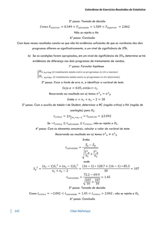 Colectânea de Exercícios Resolvidos de Estatística
142 Filipe Mahaluça
5º passo: Tomada de decisão
𝐶𝑜𝑚𝑜 𝐹𝑖𝑛𝑓𝑒𝑟𝑖𝑜𝑟 = 0.349 < 𝐹𝑐𝑎𝑙𝑐𝑢𝑙𝑎𝑑𝑜 = 1.509 < 𝐹𝑠𝑢𝑝𝑒𝑟𝑖𝑜𝑟 = 2.862
Não se rejeita o Ho
6º passo: Conclusão
Com base nesses resultados conclui-se que não há evidências suficientes de que as variâncias dos dois
programas diferem-se significativamente, a um nível de significância de 5%.
b) Se as condições forem apropiadas, em um nível de significância de 5%, determine se há
evidências de diferença nos dois programas de treinamento de vendas.
1º passo: Formular hipóteses
{
𝐻0: 𝜇𝐴=𝜇𝐵 (𝑂 𝑟𝑒𝑛𝑑𝑖𝑚𝑒𝑛𝑡𝑜 𝑚é𝑑𝑖𝑜 𝑒𝑛𝑡𝑟𝑒 𝑜𝑠 𝑝𝑟𝑜𝑔𝑟𝑎𝑚𝑎𝑠 𝐴 𝑒 𝐵 é 𝑜 𝑚𝑒𝑠𝑚𝑜)
𝐻1: 𝜇𝐴≠𝜇𝐵 (𝑂 𝑟𝑒𝑛𝑑𝑖𝑚𝑒𝑛𝑡𝑜 𝑚é𝑑𝑖𝑜 𝑒𝑛𝑡𝑟𝑒 𝑜𝑠 𝑝𝑟𝑜𝑔𝑟𝑎𝑚𝑎𝑠 𝐴 𝑒 𝐵 é 𝑑𝑖𝑓𝑒𝑟𝑒𝑛𝑡𝑒)
2º passo: Fixar o limite de erro 𝛼, e identificar a variável de teste
𝑆𝑒𝑗𝑎 𝛼 = 0.05, 𝑒𝑛𝑡ã𝑜 𝑡~𝑡𝑣
Recorrendo ao resultado em a) temos 𝜎2
𝐴 = 𝜎2
𝐵
Então 𝑣 = 𝑛1 + 𝑛2 − 2 = 30
3º passo: Com o auxílio da tabela t de Student, determinar a RC (região crítica) e RA (região de
aceitação) para 𝐻0
𝑡𝑐𝑟í𝑡𝑖𝑐𝑜 = ±𝑡𝛼
2
;𝑛1+𝑛2−2 = 𝑡0.025;30 = ±2.042
Se −𝑡𝑐𝑟í𝑡𝑖𝑐𝑜 ≤ 𝑡𝑐𝑎𝑙𝑐𝑢𝑙𝑎𝑑𝑜 ≤ 𝑡𝑐𝑟í𝑡𝑖𝑐𝑜, não-se rejeita o 𝐻0
4º passo: Com os elementos amostrais, calcular o valor da variável do teste
Recorrendo ao resultado em a) temos 𝜎2
𝐴 ≠ 𝜎2
𝐵
Então
𝑡𝑐𝑎𝑙𝑐𝑢𝑙𝑎𝑑𝑜 =
𝑥̅̅𝐴 − 𝑥̅̅𝐵
√
𝑆2
𝑝
𝑛1
+
𝑆2
𝑝
𝑛2
onde
𝑆𝑝
2
=
(𝑛1 − 1)𝑆1
2
+ (𝑛2 − 1)𝑆2
2
𝑛1 + 𝑛2 − 2
=
(16 − 1) ∗ 128.7 + (16 − 1) ∗ 85.3
30
= 107
𝑡𝑐𝑎𝑙𝑐𝑢𝑙𝑎𝑑𝑜 =
72.2 − 69.9
√107
16
+
107
16
= 1.45
5º passo: Tomada de decisão
Como 𝑡𝑐𝑟í𝑡𝑖𝑐𝑜 = −2.042 < 𝑡𝑐𝑎𝑙𝑐𝑢𝑙𝑎𝑑𝑜 = 1.45 < 𝑡𝑐𝑟í𝑡𝑖𝑐𝑜 = 2.042 ; não se rejeita o 𝐻0
6º passo: Conclusão
 
