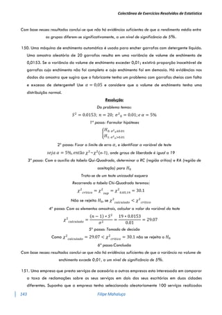 Colectânea de Exercícios Resolvidos de Estatística
143 Filipe Mahaluça
Com base nesses resultados conclui-se que não há evidências suficientes de que o rendimento médio entre
os grupos diferem-se significativamente, a um nível de significância de 5%.
150. Uma máquina de enchimento automático é usada para encher garrafas com detergente liquido.
Uma amostra aleatória de 20 garrafas resulta em uma variância de volume de enchimento de
0,0153. Se a variância do volume de enchimento exceder 0,01; existirá proporção inaceitável de
garrafas cujo enchimento não foi completo e cujo enchimento foi em demasia. Há evidências nos
dados da amostra que sugira que o fabricante tenha um problema com garrafas cheias com falta
e excesso de detergente? Use 𝛼 = 0,05 e considere que o volume de enchimento tenha uma
distribuição normal.
Resolução:
Do problema temos:
𝑆2
= 0.0153; 𝑛 = 20; 𝜎2
0 = 0.01; 𝑒 𝛼 = 5%
1º passo: Formular hipóteses
{
𝐻0: 𝜎2
0≤0.01
𝐻1: 𝜎2
0>0.01
2º passo: Fixar o limite de erro 𝛼, e identificar a variável de teste
𝑠𝑒𝑗𝑎 𝛼 = 5%, 𝑒𝑛𝑡ã𝑜 𝜒2
~𝜒2
(n-1), onde graus de liberdade é igual a 19
3º passo: Com o auxílio da tabela Qui-Quadrado, determinar a RC (região crítica) e RA (região de
aceitação) para 𝐻0
Trata-se de um teste unicaudal esquero
Recorrendo a tabela Chi-Quadrado teremos:
𝜒2
𝑐𝑟í𝑡𝑖𝑐𝑜
= 𝜒2
𝑠𝑢𝑝
= 𝜒2
0.05;19
= 30.1
Não se rejeita 𝐻0, se 𝜒2
𝑐𝑎𝑙𝑐𝑢𝑙𝑎𝑑𝑜
< 𝜒2
𝑐𝑟í𝑡𝑖𝑐𝑜
4º passo: Com os elementos amostrais, calcular o valor da variável do teste
𝜒2
𝑐𝑎𝑙𝑐𝑢𝑙𝑎𝑑𝑜
=
(𝑛 − 1) ∗ 𝑆2
𝜎2
=
19 ∗ 0.0153
0.01
= 29.07
5º passo: Tomada de decisão
Como 𝜒2
𝑐𝑎𝑙𝑐𝑢𝑙𝑎𝑑𝑜
= 29.07 < 𝜒2
𝑐𝑟í𝑡𝑖𝑐𝑜
= 30.1 não se rejeita o 𝐻0
6º passo:Conclusão
Com base nesses resultados conclui-se que não há evidências suficientes de que a variância no volume de
enchimento excede 0,01, a um nível de significância de 5%.
151. Uma empresa que presta serviços de acessória a outras empresas esta interessada em comparar
a taxa de reclamações sobre os seus serviços em dois dos seus escritórios em duas cidades
diferentes. Suponha que a empresa tenha seleccionado aleatoriamente 100 serviços realizados
 