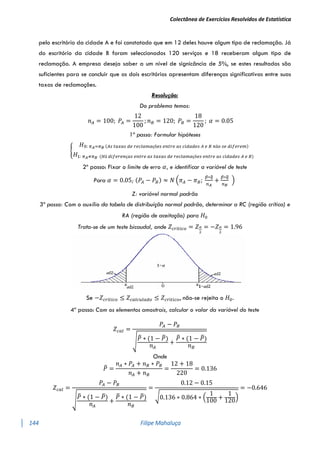 Colectânea de Exercícios Resolvidos de Estatística
144 Filipe Mahaluça
pelo escritório da cidade A e foi constatado que em 12 deles houve algum tipo de reclamação. Já
do escritório da cidade B foram seleccionados 120 serviços e 18 receberam algum tipo de
reclamação. A empresa deseja saber a um nível de signicância de 5%, se estes resultados são
suficientes para se concluir que os dois escritórios apresentam diferenças significativas entre suas
taxas de reclamações.
Resolução:
Do problema temos:
𝑛𝐴 = 100; 𝑃𝐴 =
12
100
; 𝑛𝐵 = 120; 𝑃𝐵 =
18
120
; 𝛼 = 0.05
1º passo: Formular hipóteses
{
𝐻0: 𝜋𝐴=𝜋𝐵 (𝐴𝑠 𝑡𝑎𝑥𝑎𝑠 𝑑𝑒 𝑟𝑒𝑐𝑙𝑎𝑚𝑎çõ𝑒𝑠 𝑒𝑛𝑡𝑟𝑒 𝑎𝑠 𝑐𝑖𝑑𝑎𝑑𝑒𝑠 𝐴 𝑒 𝐵 𝑛ã𝑜 𝑠𝑒 𝑑𝑖𝑓𝑒𝑟𝑒𝑚)
𝐻1: 𝜋𝐴≠𝜋𝐵 (𝐻á 𝑑𝑖𝑓𝑒𝑟𝑒𝑛ç𝑎𝑠 𝑒𝑛𝑡𝑟𝑒 𝑎𝑠 𝑡𝑎𝑥𝑎𝑠 𝑑𝑒 𝑟𝑒𝑐𝑙𝑎𝑚𝑎çõ𝑒𝑠 𝑒𝑛𝑡𝑟𝑒 𝑎𝑠 𝑐𝑖𝑑𝑎𝑑𝑒𝑠 𝐴 𝑒 𝐵)
2º passo: Fixar o limite de erro 𝛼, e identificar a variável de teste
Para 𝛼 = 0.05; (𝑃𝐴 − 𝑃𝐵) ≈ 𝑁 (𝜋𝐴 − 𝜋𝐵;
𝑝̅∗𝑞
̅
𝑛𝐴
+
𝑝̅∗𝑞
̅
𝑛𝐵
)
Z: variável normal padrão
3º passo: Com o auxílio da tabela de distribuíção normal padrão, determinar a RC (região crítica) e
RA (região de aceitação) para 𝐻0
Trata-se de um teste bicaudal, onde 𝑍𝑐𝑟í𝑡𝑖𝑐𝑜 = 𝑍𝛼
2
= −𝑍𝛼
2
= 1.96
Se −𝑍𝑐𝑟í𝑡𝑖𝑐𝑜 ≤ 𝑍𝑐𝑎𝑙𝑐𝑢𝑙𝑎𝑑𝑜 ≤ 𝑍𝑐𝑟í𝑡𝑖𝑐𝑜, não-se rejeita o 𝐻0.
4º passo: Com os elementos amostrais, calcular o valor da variável do teste
𝑍𝑐𝑎𝑙 =
𝑃𝐴 − 𝑃𝐵
√
𝑃
̅ ∗ (1 − 𝑃
̅)
𝑛𝐴
+
𝑃
̅ ∗ (1 − 𝑃
̅)
𝑛𝐵
Onde
𝑃
̅ =
𝑛𝐴 ∗ 𝑃𝐴 + 𝑛𝐵 ∗ 𝑃𝐵
𝑛𝐴 + 𝑛𝐵
=
12 + 18
220
= 0.136
𝑍𝑐𝑎𝑙 =
𝑃𝐴 − 𝑃𝐵
√𝑃
̅ ∗ (1 − 𝑃
̅)
𝑛𝐴
+
𝑃
̅ ∗ (1 − 𝑃
̅)
𝑛𝐵
=
0.12 − 0.15
√0.136 ∗ 0.864 ∗ (
1
100
+
1
120
)
= −0.646
 