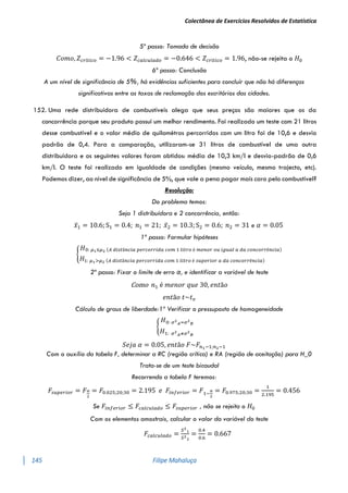 Colectânea de Exercícios Resolvidos de Estatística
145 Filipe Mahaluça
5º passo: Tomada de decisão
𝐶𝑜𝑚𝑜, 𝑍𝑐𝑟í𝑡𝑖𝑐𝑜 = −1.96 < 𝑍𝑐𝑎𝑙𝑐𝑢𝑙𝑎𝑑𝑜 = −0.646 < 𝑍𝑐𝑟í𝑡𝑖𝑐𝑜 = 1.96, não-se rejeita o 𝐻0
6º passo: Conclusão
A um nível de significância de 5%, há evidências suficientes para concluír que não há diferenças
significativas entre as taxas de reclamação dos escritórios das cidades.
152. Uma rede distribuídora de combustíveis alega que seus preços são maiores que os da
concorrência porque seu produto possui um melhor rendimento. Foi realizado um teste com 21 litros
desse combustível e o valor médio de quilométros percorridos com um litro foi de 10,6 e desvio
padrão de 0,4. Para a comparação, utilizaram-se 31 litros de combustível de uma outra
distribuídora e os seguintes valores foram obtidos: média de 10,3 km/l e desvio-padrão de 0,6
km/l. O teste foi realizado em igualdade de condições (mesmo veículo, mesmo trajecto, etc).
Podemos dizer, ao nível de significância de 5%, que vale a pena pagar mais caro pelo combustível?
Resolução:
Do problema temos:
Seja 1 distribuídora e 2 concorrência, então:
𝑥̅1 = 10.6; S1 = 0.4; 𝑛1 = 21; 𝑥̅2 = 10.3; S2 = 0.6; 𝑛2 = 31 e 𝛼 = 0.05
1º passo: Formular hipóteses
{
𝐻0: 𝜇1≤𝜇2 (𝐴 𝑑𝑖𝑠𝑡â𝑛𝑐𝑖𝑎 𝑝𝑒𝑟𝑐𝑜𝑟𝑟𝑖𝑑𝑎 𝑐𝑜𝑚 1 𝑙𝑖𝑡𝑟𝑜 é 𝑚𝑒𝑛𝑜𝑟 𝑜𝑢 𝑖𝑔𝑢𝑎𝑙 𝑎 𝑑𝑎 𝑐𝑜𝑛𝑐𝑜𝑟𝑟ê𝑛𝑐𝑖𝑎)
𝐻1: 𝜇1>𝜇2 (𝐴 𝑑𝑖𝑠𝑡â𝑛𝑐𝑖𝑎 𝑝𝑒𝑟𝑐𝑜𝑟𝑟𝑖𝑑𝑎 𝑐𝑜𝑚 1 𝑙𝑖𝑡𝑟𝑜 é 𝑠𝑢𝑝𝑒𝑟𝑖𝑜𝑟 𝑎 𝑑𝑎 𝑐𝑜𝑛𝑐𝑜𝑟𝑟ê𝑛𝑐𝑖𝑎)
2º passo: Fixar o limite de erro α, e identificar a variável de teste
Como 𝑛1 é 𝑚𝑒𝑛𝑜𝑟 𝑞𝑢𝑒 30, 𝑒𝑛𝑡ã𝑜
𝑒𝑛𝑡ã𝑜 𝑡~𝑡𝑣
Cálculo de graus de liberdade:1º Verificar o pressuposto de homogeneidade
{
𝐻0: 𝜎2
𝐴=𝜎2
𝐵
𝐻1: 𝜎2
𝐴≠𝜎2
𝐵
𝑆𝑒𝑗𝑎 𝛼 = 0.05, 𝑒𝑛𝑡ã𝑜 𝐹~𝐹𝑛1−1;𝑛2−1
Com o auxílio da tabela F, determinar a RC (região crítica) e RA (região de aceitação) para H_0
Trata-se de um teste bicaudal
Recorrendo a tabela F teremos:
𝐹𝑠𝑢𝑝𝑒𝑟𝑖𝑜𝑟 = 𝐹𝛼
2
= 𝐹0.025;20;30 = 2.195 𝑒 𝐹𝑖𝑛𝑓𝑒𝑟𝑖𝑜𝑟 = 𝐹1−
𝛼
2
= 𝐹0.975;20;30 =
1
2.195
= 0.456
Se 𝐹𝑖𝑛𝑓𝑒𝑟𝑖𝑜𝑟 ≤ 𝐹𝑐𝑎𝑙𝑐𝑢𝑙𝑎𝑑𝑜 ≤ 𝐹𝑠𝑢𝑝𝑒𝑟𝑖𝑜𝑟 , não se rejeita o 𝐻0
Com os elementos amostrais, calcular o valor da variável do teste
𝐹𝑐𝑎𝑙𝑐𝑢𝑙𝑎𝑑𝑜 =
𝑆2
1
𝑆2
2
=
0.4
0.6
= 0.667
 