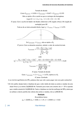 Colectânea de Exercícios Resolvidos de Estatística
146 Filipe Mahaluça
Tomada de decisão
𝐶𝑜𝑚𝑜 𝐹𝑖𝑛𝑓𝑒𝑟𝑖𝑜𝑟 = 0.456 < 𝐹𝑐𝑎𝑙𝑐𝑢𝑙𝑎𝑑𝑜 = 0.667 < 𝐹𝑠𝑢𝑝𝑒𝑟𝑖𝑜𝑟=2.195
Não se rejeita o Ho e conclui-se que as varianças são homogéneas
𝐿𝑜𝑔𝑜 𝐺𝑙 = 𝑣 = 𝑛1 + 𝑛2 − 2 = 21 + 31 − 2 = 50
3º passo: Com o auxílio da tabela t de Student, determinar a RC (região crítica) e RA (região de
aceitação) para H0
Trata-se de um teste unicaudal direito, logo 𝑡𝛼 = 𝑡𝑐𝑟í𝑡𝑖𝑐𝑜 = 𝑡0.05;50 = 1.676
Se 𝑡𝑐𝑎𝑙𝑐𝑢𝑙𝑎𝑑𝑜 < 𝑡𝑐𝑟í𝑡𝑖𝑐𝑜, não-se rejeita o 𝐻0
4º 𝑝𝑎𝑠𝑠𝑜: Com os elementos amostrais, calcular o valor da variável do teste
𝑡𝑐𝑎𝑙𝑐𝑢𝑙𝑎𝑑𝑜 =
( 𝑥̅̅1 − 𝑥̅̅2) − ( 𝜇1 − 𝜇2)
√
𝑆2
𝑝
𝑛1
+
𝑆2
𝑝
𝑛2
onde
𝑆𝑝
2
=
(𝑛1 − 1)𝑆1
2
+ (𝑛2 − 1)𝑆2
2
𝑛1 + 𝑛2 − 2
=
(21 − 1) ∗ 0.16 + (31 − 1) ∗ 0.36
50
= 0.28
𝑡𝑐𝑎𝑙𝑐𝑢𝑙𝑎𝑑𝑜 =
10.6 − 10.3
√0.28
21
+
0.28
31
= 2
5º passo: Tomada de decisão
Como 𝑡𝑐𝑎𝑙𝑐𝑢𝑙𝑎𝑑𝑜 = 2 > 𝑡𝑐𝑟í𝑡𝑖𝑐𝑜 = 1.676, rejeita-se o 𝐻0
6º passo: Conclusão
A um nível de significância de 5%, podemos dizer que vale a pena pagar mais caro pelo combustível.
153. Um auditor deseja testar a hipótese de que o valor médio de todas as contas a receber de uma
dada firma é, no mínimo 26,000.00 Mt. Tomando para tanto uma amostra de n = 29 e supondo
que a média amostral é 24,000.00 Mt. Testar a hipótese ao nível de confiança de 98%, dado que
se conhece o desvio padrão dos valores das contas a receber, isto é, 4,300.00 Mt.
Resolução:
Do problema temos:
𝜇0 = 26000; σ0 = 4300; 𝑛 = 29; 𝑥̅ = 24000 𝑒 𝛼 = 0.02
 