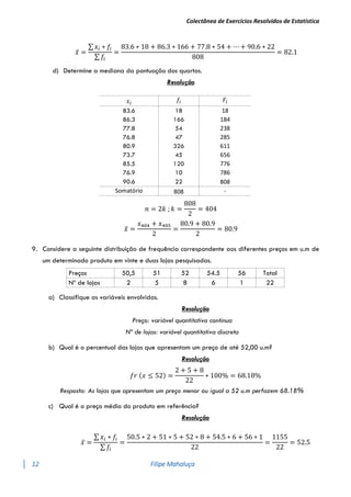 Colectânea de Exercícios Resolvidos de Estatística
12 Filipe Mahaluça
𝑥̅ =
∑ 𝑥𝑖 ∗ 𝑓𝑖
∑ 𝑓𝑖
=
83.6 ∗ 18 + 86.3 ∗ 166 + 77.8 ∗ 54 + ⋯ + 90.6 ∗ 22
808
= 82.1
d) Determine a mediana da pontuação dos quartos.
Resolução
𝑛 = 2𝑘 ; 𝑘 =
808
2
= 404
𝑥
̃ =
𝑥404 + 𝑥405
2
=
80.9 + 80.9
2
= 80.9
9. Considere a seguinte distribuição de frequência correspondente aos diferentes preços em u.m de
um determinado produto em vinte e duas lojas pesquisadas.
Preços 50,5 51 52 54.5 56 Total
Nº de lojas 2 5 8 6 1 22
a) Classifique as variáveis envolvidas.
Resolução
Preço: variável quantitativa continua
Nº de lojas: variável quantitativa discreta
b) Qual é o percentual das lojas que apresentam um preço de até 52,00 u.m?
Resolução
𝑓𝑟 (𝑥 ≤ 52) =
2 + 5 + 8
22
∗ 100% = 68.18%
Resposta: As lojas que apresentam um preço menor ou igual a 52 u.m perfazem 68.18%
c) Qual é o preço médio do produto em referência?
Resolução
𝑥̅ =
∑ 𝑥𝑖 ∗ 𝑓𝑖
∑ 𝑓𝑖
=
50.5 ∗ 2 + 51 ∗ 5 + 52 ∗ 8 + 54.5 ∗ 6 + 56 ∗ 1
22
=
1155
22
= 52.5
𝑥𝑖
𝑓𝑖 𝐹𝑖
83.6 18 18
86.3 166 184
77.8 54 238
76.8 47 285
80.9 326 611
73.7 45 656
85.5 120 776
76.9 10 786
90.6 22 808
Somatório 808 -
 