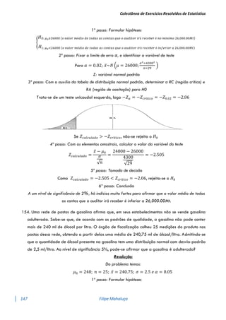 Colectânea de Exercícios Resolvidos de Estatística
147 Filipe Mahaluça
1º passo: Formular hipóteses
{
𝐻0: 𝜇0≥26000 (𝑜 𝑣𝑎𝑙𝑜𝑟 𝑚é𝑑𝑖𝑜 𝑑𝑒 𝑡𝑜𝑑𝑎𝑠 𝑎𝑠 𝑐𝑜𝑛𝑡𝑎𝑠 𝑞𝑢𝑒 𝑜 𝑎𝑢𝑑𝑖𝑡𝑜𝑟 𝑖𝑟á 𝑟𝑒𝑐𝑒𝑏𝑒𝑟 é 𝑛𝑜 𝑚í𝑛𝑖𝑚𝑜 26,000.00𝑀𝑡)
𝐻1: 𝜇0<26000 (𝑜 𝑣𝑎𝑙𝑜𝑟 𝑚é𝑑𝑖𝑜 𝑑𝑒 𝑡𝑜𝑑𝑎𝑠 𝑎𝑠 𝑐𝑜𝑛𝑡𝑎𝑠 𝑞𝑢𝑒 𝑜 𝑎𝑢𝑑𝑖𝑡𝑜𝑟 𝑖𝑟á 𝑟𝑒𝑐𝑒𝑏𝑒𝑟 é 𝑖𝑛𝑓𝑒𝑟𝑖𝑜𝑟 𝑎 26,000.00𝑀𝑡)
2º passo: Fixar o limite de erro α, e identificar a variável de teste
Para 𝛼 = 0.02; 𝑥̅~𝑁 (𝜇 = 26000;
𝜎2=43002
𝑛=29
)
Z: variável normal padrão
3º passo: Com o auxílio da tabela de distribuíção normal padrão, determinar a RC (região crítica) e
RA (região de aceitação) para H0
Trata-se de um teste unicaudal esquerdo, logo −𝑍𝛼 = −𝑍𝑐𝑟í𝑡𝑖𝑐𝑜 = −𝑍0.02 = −2.06
Se 𝑍𝑐𝑎𝑙𝑐𝑢𝑙𝑎𝑑𝑜 > −𝑍𝑐𝑟í𝑡𝑖𝑐𝑜, não-se rejeita o 𝐻0
4º passo: Com os elementos amostrais, calcular o valor da variável do teste
𝑍𝑐𝑎𝑙𝑐𝑢𝑙𝑎𝑑𝑜 =
𝑥̅ − 𝜇0
𝜎
√𝑛
=
24000 − 26000
4300
√29
= −2.505
5º passo: Tomada de decisão
Como 𝑍𝑐𝑎𝑙𝑐𝑢𝑙𝑎𝑑𝑜 = −2.505 < 𝑍𝑐𝑟í𝑡𝑖𝑐𝑜 = −2.06, rejeita-se o 𝐻0
6º passo: Conclusão
A um nível de significância de 2%, há indícios muito fortes para afirmar que o valor médio de todas
as contas que o auditor irá receber é inferior a 26,000.00Mt.
154. Uma rede de postos de gasolina afirma que, em seus estabelecimentos não se vende gasolina
adulterada. Sabe-se que, de acordo com os padrões de qualidade, a gasolina não pode conter
mais de 240 ml de álcool por litro. O órgão de fiscalização colheu 25 medições do produto nos
postos dessa rede, obtendo a partir delas uma média de 240,75 ml de álcool/litro. Admitindo-se
que a quantidade de álcool presente na gasolina tem uma distribuição normal com desvio-padrão
de 2,5 ml/litro. Ao nível de significância 5%, pode-se afirmar que a gasolina é adulterada?
Resolução:
Do problema temos:
𝜇0 = 240; 𝑛 = 25; 𝑥̅ = 240.75; 𝜎 = 2.5 𝑒 𝛼 = 0.05
1º passo: Formular hipóteses
 