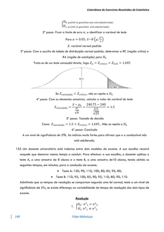Colectânea de Exercícios Resolvidos de Estatística
148 Filipe Mahaluça
{
𝐻0: 𝜇≤240 (𝐴 𝑔𝑎𝑠𝑜𝑙𝑖𝑛𝑎 𝑛ã𝑜 𝑒𝑠𝑡á 𝑎𝑑𝑢𝑙𝑡𝑒𝑟𝑎𝑑𝑎)
𝐻1: 𝜇>240 (𝐴 𝑔𝑎𝑠𝑜𝑙𝑖𝑛𝑎 𝑒𝑠𝑡á 𝑎𝑑𝑢𝑙𝑡𝑒𝑟𝑎𝑑𝑎)
2º passo: Fixar o limite de erro 𝛼, e identificar a variável de teste
Para 𝛼 = 0.05; 𝑥̅~𝑁 (𝜇;
𝜎2
𝑛
)
Z: variável normal padrão
3º passo: Com o auxílio da tabela de distribuíção normal padrão, determinar a RC (região crítica) e
RA (região de aceitação) para 𝐻0
Trata-se de um teste unicaudal direito, logo 𝑍𝛼 = 𝑍𝑐𝑟í𝑡𝑖𝑐𝑜 = 𝑍0.05 = 1.645
Se 𝑍𝑐𝑎𝑙𝑐𝑢𝑙𝑎𝑑𝑜 < 𝑍𝑐𝑟í𝑡𝑖𝑐𝑜, não se rejeita o 𝐻0
4º passo: Com os elementos amostrais, calcular o valor da variável do teste
𝑍𝑐𝑎𝑙𝑐𝑢𝑙𝑎𝑑𝑜 =
𝑥̅ − 𝜇0
𝜎
√𝑛
=
240.75 − 240
2.5
√25
= 1.5
5º passo: Tomada de decisão
Como 𝑍𝑐𝑎𝑙𝑐𝑢𝑙𝑎𝑑𝑜 = 1.5 < 𝑍𝑐𝑟í𝑡𝑖𝑐𝑜 = 1.645 , Não se rejeita o 𝐻0
6º passo: Conclusão
A um nível de significância de 5%, há indícios muito fortes para afirmar que o o combústivel não
está adulterada.
155. Um docente universitário está indeciso entre dois modelos de exame. A sua escolha recairá
naquele que demorar menos tempo a concluir. Para efectuar a sua escolha, o docente aplicou o
teste A, a uma amostra de 8 alunos e o teste B, a uma amostra de10 alunos, tendo obtido os
seguintes tempos, em minutos, para a conclusão do exame:
 Teste A: 120; 90; 110; 100; 80; 85; 95; 80;
 Teste B: 110; 95; 100; 85; 90; 95; 110; 80; 90; 110.
Admitindo que os tempos de resolução se comportam segundo uma lei normal, teste a um nível de
signiﬁcância de 5%, se existe diferença na variabilidade do tempo de resolução dos dois tipos de
exame.
Resolução
1. {
𝐻0: 𝜎2
1 = 𝜎2
2
𝐻1: 𝜎2
1 ≠ 𝜎2
2
 