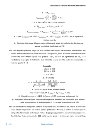 Colectânea de Exercícios Resolvidos de Estatística
149 Filipe Mahaluça
2. 𝐹~𝐹𝑛1−1;𝑛2−1
𝐹𝑐𝑎𝑙𝑐𝑢𝑙𝑎𝑑𝑜 =
𝑆2
1
𝑆2
2
=
207.14
116.94
= 1.77
3. 𝛼 = 0.05 →
𝛼
2
= 0.025 𝑡𝑒𝑠𝑡𝑒 𝑏𝑖𝑐𝑎𝑢𝑑𝑎𝑙.
4. 𝐹𝛼
2
;𝑛1−1;𝑛2−1 = 𝐹0.025;7;9 = 4.197
𝐹1−𝛼/2;𝑛1−1;𝑛2−1 = 𝐹0.9755;7;9 =
1
𝐹0.025;9;7
=
1
4.823
= 0.207
5. Como 𝐹0.9755;7;9 = 0.207 < 𝐹𝑐𝑎𝑙𝑐𝑢𝑙𝑎𝑑𝑜 = 1.77 < 𝐹0.025;7;9 = 4.197 , não se rejeita-se a
hipótese nula 𝐻0.
6. Conclusão: Não existe diferença na variabilidade do tempo de resolução dos dois tipos de
exame, ao nível de signiﬁcância de 5%.
156. Uma empresa pretende lançar um novo produto numa cidade de um milhão de habitantes. No
estudo de mercado realizado foram inquiridas 1000 pessoas, tendo 800 delas aﬁrmado que muito
diﬁcilmente iriam utilizar aquele novo produto. Teste, ao nível de signiﬁcância de 1%, se a
verdadeira proporção de habitantes que utilizarão o novo produto pode ser considerada no
máximo igual a 0, 18.
Resolução
1. {
𝐻0: 𝜋 ≤ 0.18
𝐻1: 𝜇 > 0.18
2. 𝛼 = 0.05
3. 𝑍~𝑁(0,1)
𝑍0 =
𝑝 − 𝜋0
√𝜋0 ∗ (1 − 𝜋0)
𝑛
=
0.2 − 0.18
√0.18 ∗ 0.82
1000
= 1.6462
4. 𝛼 = 0.01 pois o teste é unilateral direito.
Para uma área de 0.49, 𝑍𝑐𝑟í𝑡𝑖𝑐𝑜 = 𝑍𝛼 = 𝑍0.01 = 2.33
5. Como 𝑍𝑐𝑎𝑙𝑐𝑢𝑙𝑎𝑑𝑜 = 1.6462 < 𝑍𝑐𝑟í𝑡𝑖𝑐𝑜 = 2.33, aceita–se a hipótese nula 𝐻0.
6. Conclusão: conclui-se que a verdadeira proporção de habitantes que utilizarão o novo produto
pode ser considerada no máximo igual a 0,18, ao nível de signiﬁcância de 1%.
157. Um candidato em campanha eleitoral deseja saber se a sua intenção de votos é a mesma em
duas cidades importantes no cenário político (Atlântida e Flórida), e definir as estratégias de
campanha. Para isso ele contratou um instituto de pesquisa que realizou pesquisas nas duas cidades.
Em Atlântida foram entrevistados 500 eleitores, dos quais 116 afirmaram votar no candidato,
 
