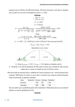 Colectânea de Exercícios Resolvidos de Estatística
150 Filipe Mahaluça
enquanto que, em Flórida, dos 600 entrevistados, 105 foram favoráveis a ele. Qual a conclusão
que se pode tirar com essas informações? (𝑎𝑠𝑠𝑢𝑚𝑖𝑟 𝛼 = 0.05).
Resolução
1. {
𝐻0: 𝜋1 = 𝜋2
𝐻1: 𝜋1 ≠ 𝜋2
2. 𝛼 = 0.05
3. 𝑍~𝑁(0,1)
𝑍 =
𝑝1 − 𝑝2
√𝑝 ∗ (1 − 𝑝) ∗ (
1
𝑛1
+
1
𝑛2
)
=
0.232 − 0.175
√0.201 ∗ 0.799 ∗ (
1
500
+
1
600
)
= 2.35
Sendo
𝑝 =
𝑛1 ∗ 𝑝1 + 𝑛2 ∗ 𝑝2
𝑛1 + 𝑛2
=
500 ∗ 0.232 + 600 ∗ 0.175
500 + 600
= 0.201
4. 𝛼 = 0.05 →
𝛼
2
= 0.025 𝑝𝑜𝑖𝑠 𝑜 𝑡𝑒𝑠𝑡𝑒 é 𝑏𝑖𝑙𝑎𝑡𝑒𝑟𝑎𝑙. Para uma área de 0.475,
𝑍𝑐𝑟í𝑡𝑖𝑐𝑜 = 𝑍𝛼
2
= 𝑍0.025 = 1.96
Desenhando a curva, temos:
5. Como 𝑍𝑐𝑎𝑙𝑐𝑢𝑙𝑎𝑑𝑜 = 2.35 > 𝑍𝑐𝑟í𝑡𝑖𝑐𝑜 = 1.96, Rejeita-se a hipótese nula 𝐻0.
6. Conclusão: A um nível de significância de 5%, pode-se concluir que a intenção de votos nas duas
cidades não é a mesma (a intenção de votos na Flórida é menor).
158. Num estudo de mercado sobre a audiência de 2 jornais semanais e de 1 revista semanal foram
inquiridos 1000 leitores de ambos os sexos sobre o semanário que compram preferencialmente,
tendo-se encontrado os seguintes resultados:
Sexo Semanário Savana Domingo Zambézia
Feminino 150 50 150
Masculino 350 200 100
Será de admitir que a preferência pelos vários semanários é inﬂuenciada pelo sexo dos leitores?
(Admita um nível de signiﬁcância de 5%).
Resolução
 