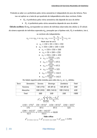 Colectânea de Exercícios Resolvidos de Estatística
151 Filipe Mahaluça
Pretende-se saber se a preferência pelos vários semanários é independente do sexo dos leitores. Para
isso vai aplicar-se o teste do qui-quadrado da independência entre duas variáveis. Então:
 𝐻0: A preferência pelos vários semanários não depende do sexo do eleitor
 𝐻1: A preferência pelos vários semanários depende do sexo do eleitor
Cálculos auxiliares: Os 𝒐𝒊𝒋 correspondem ao número de indivíduos observados das células 𝑖𝑗. O cálculo
do número esperado de indivíduos esperados 𝒆𝒊𝒋, pressupõe que a hipótese nula, 𝐻0 é verdadeira, isto é,
as variáveis são independentes:
𝑒𝑖𝑗 = 𝑛 ∗ 𝑝𝑖𝑗 = 𝑛 ∗ 𝑝𝑖. ∗ 𝑝.𝑗 = 𝑛 ∗
𝑜𝑖.
𝑛
∗
𝑜.𝑗
𝑛
=
𝑜𝑖.
𝑛
∗ 𝑜.𝑗 ∗ 𝑛
Neste caso ter-se-á:
 𝑜1. = 150 + 50 + 150 = 350
 𝑜2. = 350 + 200 + 100 = 650
 𝑜.1 = 150 + 350 = 500
 𝑜.2 = 50 + 200 = 250
 𝑜.3 = 150 + 100 = 250
 𝑒11 =
350∗500
1000
= 175
 𝑒12 =
350∗250
1000
= 87.5
 𝑒13 =
350∗250
1000
= 87.5
 𝑒21 =
650∗500
1000
= 325
 𝑒22 =
6500∗250
1000
= 162.5
 𝑒23 =
6500∗250
1000
= 162.5
Na tabela seguinte estão incluídos para além dos 𝑜𝑖𝑗 os 𝑒𝑖𝑗 obtidos:
Sexo Semanário Savana Domingo Zambézia Total
Feminino 150 (175) 50 (87.5) 150 (87.5) 350
Masculino 350 (325) 200 (162.5) 100 (162.5) 650
Total 500 250 250 1000
𝜒2
0
= ∑ ∑
(𝑂𝑖𝑗 − 𝐸𝑖𝑗)
2
𝐸𝑖𝑗
𝑐
𝑗=1
𝑙
𝑖=1
=
(150 − 175)2
175
+
(50 − 87.5)2
87.5
+
(150 − 87.5)2
87.5
+
(350 − 325)2
325
+
(200 − 162.5)2
62.5
+
(100 − 162.5)2
162.5
= 98.89
Valor crítico:
𝜒2
(𝑙−1)∗(𝑐−1);1−𝛼 = 𝜒2
(2−1)∗(3−1);1−0.05 = 𝜒2
2;0.95
= 5.991
 