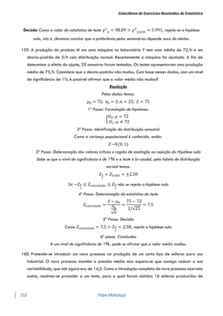 Colectânea de Exercícios Resolvidos de Estatística
152 Filipe Mahaluça
Decisão: Como o valor da estatística de teste 𝜒2
0
= 98.89 > 𝜒2
2;0.95
= 5.991, rejeita-se a hipótese
nula, isto é, devemos concluir que a preferência pelos semanários depende sexo do eleitor.
159. A produção do produto M em uma máquina no laboratório Y tem uma média de 72/h e um
desvio-padrão de 2/h com distribuição normal. Recentemente a máquina foi ajustada. A fim de
determinar o efeito do ajuste, 25 amostras foram testadas. Os testes apresentaram uma produção
média de 75/h. Considere que o desvio-padrão não mudou. Com base nesses dados, com um nível
de significância de 1% é possível afirmar que o valor médio não mudou?
Resolução
Pelos dados temos:
𝜇0 = 72; 𝜎0 = 2; 𝑛 = 25; 𝑥̅ = 75
1º Passo: Formulação de hipóteses:
{
𝐻0: 𝜇 = 72
𝐻1: 𝜇 ≠ 72
2º Passo: Identificação da distribuição amostral
Como a variança populacional é conhecida, então:
𝑍~𝑁(0; 1)
3º Passo: Determinação dos valores críticos e região de aceitação ou rejeição da Hipótese nula
Sabe se que o nível de significância é de 1% e o teste é bi-caudal, pela tabela de distribuição
normal temos:
𝑍𝛼
2
= 𝑍0.005 = ±2.58
𝑆𝑒 −𝑍𝛼
2
≤ 𝑍𝑐𝑎𝑙𝑐𝑢𝑙𝑎𝑑𝑜 ≤ 𝑍𝛼
2
não se rejeita a hipótese nula
4º Passo: Determinação da estatística do teste
𝑍𝑐𝑎𝑙𝑐𝑢𝑙𝑎𝑑𝑜 =
𝑥̅ − 𝜇0
𝜎0
√𝑛
=
75 − 72
2/√25
= 7.5
5º Passo: Decisão
Como 𝑍𝑐𝑎𝑙𝑐𝑢𝑙𝑎𝑑𝑜 = 7.5 > 𝑍𝛼
2
= 2.58, rejeita a hipótese nula
6ª passo: Conclusões
A um nível de significância de 1%, pode se afirmar que o valor médio mudou.
160. Pretende-se introduzir um novo processo na produção de um certo tipo de esferas para uso
industrial. O novo processo mantém a pressão média mas espera-se que consiga reduzir a sua
variabilidade, que até agora era de 14,5. Como a introdução completa do novo processo acarreta
custos, resolveu-se proceder a um teste, para o qual foram obtidas 16 esferas produzidas de
 