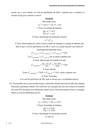 Colectânea de Exercícios Resolvidos de Estatística
153 Filipe Mahaluça
acordo com o novo método. Ao nível de significância de 0,05 e sabendo que a variância da
amostra é 6.8, qual a decisão a tomar?
Resolução
Pelos dados temos:
𝜎0
2
= 14.5; 𝑛 = 16; 𝑆2
= 6.8
1º Passo: Formulação de hipóteses:
{
H0: σ2
= 14.5
H1: σ2
< 14.5
2º Passo: Identificação da distribuição amostral
𝜒2
~𝜒2
𝑛−1
3º Passo: Determinação dos valores críticos e região de aceitação ou rejeição da Hipótese nula
Sabe se que o nível de significância é de 5% e o teste é uni-caudal esquerdo, pela tabela de
distribuição Qui-Quadrado temos:
𝜒2
1−𝛼;𝑛−1
= 𝜒2
1−0.05;16−1
= 𝜒2
0.95;15
= 7.261
𝑆𝑒 𝜒2
𝑐𝑎𝑙𝑐𝑢𝑙𝑎𝑑𝑜
> 𝜒2
1−𝛼;𝑛−1
não se rejeita a hipótese nula
4º Passo: Determinação da estatística do teste
𝜒2
𝑐𝑎𝑙𝑐𝑢𝑙𝑎𝑑𝑜
=
(𝑛 − 1) ∗ 𝑆2
𝜎2
0
=
15 ∗ 6.8
14.5
= 7.034
5º Passo: Decisão
Como 𝜒2
𝑐𝑎𝑙𝑐𝑢𝑙𝑎𝑑𝑜
= 7.034 < 𝜒2
0.95;15
= 7.261, rejeita a hipótese nula
6ª Passo: Conclusões
A um nível de significância de 5%, pode se afirmar que a variabilidade diminuiu.
161. O consumidor de um certo produto acusou o fabricante, dizendo que mais de 20% das unidades
fabricadas apresentam defeito. Para confirmar sua acusação, ele usou uma amostra de tamanho
50, onde 27% das peças eram defeituosas. Mostre como o fabricante poderia refutar a acusação.
Utilize um nível de significância de 2%.
Resolução
Pelos dados temos:
𝜋0 = 0.20; 𝑛 = 50; 𝑝 = 0.27
1º Passo: Formulação de hipóteses:
{
𝐻0: 𝜋 ≤ 0.20
𝐻1: 𝜋 > 0.20
2º Passo: Identificação da distribuição amostral
𝑍~𝑁(0; 1)
 