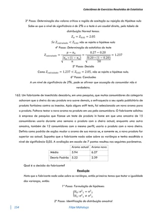 Colectânea de Exercícios Resolvidos de Estatística
154 Filipe Mahaluça
3º Passo: Determinação dos valores críticos e região de aceitação ou rejeição da Hipótese nula
Sabe-se que o nível de significância é de 2% e o teste é uni-caudal direito, pela tabela de
distribuição Normal temos:
𝑍𝛼 = 𝑍0.02 = 2.05
𝑆𝑒 𝑍𝑐𝑎𝑙𝑐𝑢𝑙𝑎𝑑𝑜 < 𝑍0.02 não se rejeita a hipótese nula
4º Passo: Determinação da estatística do teste
𝑍𝑐𝑎𝑙𝑐𝑢𝑙𝑎𝑑𝑜 =
𝑝 − 𝜋0
√𝜋0 ∗ (1 − 𝜋0)
𝑛
=
0.27 − 0.20
√0.20 ∗ (1 − 0.20)
50
= 1.237
5º Passo: Decisão
Como 𝑍𝑐𝑎𝑙𝑐𝑢𝑙𝑎𝑑𝑜 = 1.237 < 𝑍0.02 = 2.05, não se rejeita a hipótese nula.
6ª Passo: Conclusões
A um nível de significância de 2%, pode se afirmar que acusação do consumidor não é
verdadeira.
162. Um fabricante de insecticida descobriu, em uma pesquisa, que muitos consumidores da categoria
achavam que o cheiro do seu produto era suave demais, o enfraquecia o seu apelo publicitário de
produto fortíssimo contra os insectos. Após alguns sniff tests, foi seleccionado um novo aroma para
o produto. Faltava testar o novo aroma no produto em uso pela consumidora. O fabricante solicitou
à empresa de pesquisa que fizesse um teste de produto in home em que uma amostra de 15
consumidores usaria durante uma semana o produto com o cheiro actual, enquanto uma outra
amostra, também de 12 consumidores com o mesmo perfil, usaria o produto com o novo cheiro.
Definiu como padrão de acção: mudar o aroma de sua marca se, e somente se, o novo produto for
superior ao actual. Suponha que o fabricante nada sabe sobre as variânças e tenha escolhido o
nível de significância 0,05. A avaliação em escala de 7 pontos resultou nos seguintes parâmetros.
Aroma actual Aroma novo
Média 5.94 6.27
Desvio Padrão 5.22 2.39
Qual é a decisão do fabricante?
Resolução
Nota que o fabricante nada sabe sobre as variânças, então primeiros temos que testar a igualdade
das varianças, então:
1º Passo: Formulação de hipóteses:
{
H0: σ2
1 = σ2
2
H1: σ2
1 ≠ σ2
2
2º Passo: Identificação da distribuição amostral
 