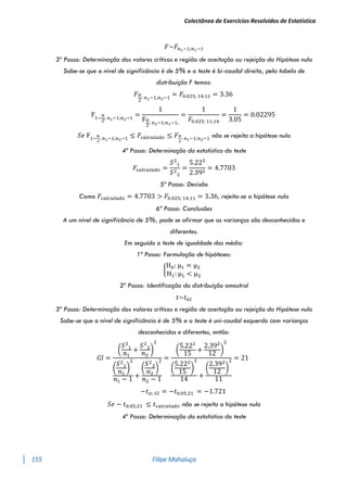Colectânea de Exercícios Resolvidos de Estatística
155 Filipe Mahaluça
𝐹~𝐹𝑛1−1;𝑛1−1
3º Passo: Determinação dos valores críticos e região de aceitação ou rejeição da Hipótese nula
Sabe-se que o nível de significância é de 5% e o teste é bi-caudal direito, pela tabela de
distribuição F temos:
𝐹𝛼
2
; 𝑛1−1;𝑛2−1
= 𝐹0.025; 14;11 = 3.36
F1−
α
2
; n1−1;n2−1
=
1
Fα
2
; n2−1;n1−1;
=
1
𝐹0.025; 11;14
=
1
3.05
= 0.02295
𝑆𝑒 F1−
α
2
; n1−1;n2−1 ≤ 𝐹𝑐𝑎𝑙𝑐𝑢𝑙𝑎𝑑𝑜 ≤ 𝐹𝛼
2
; 𝑛1−1;𝑛2−1 não se rejeita a hipótese nula
4º Passo: Determinação da estatística do teste
𝐹𝑐𝑎𝑙𝑐𝑢𝑙𝑎𝑑𝑜 =
𝑆2
1
𝑆2
2
=
5.222
2.392
= 4.7703
5º Passo: Decisão
Como 𝐹𝑐𝑎𝑙𝑐𝑢𝑙𝑎𝑑𝑜 = 4.7703 > 𝐹0.025; 14;11 = 3.36, rejeita-se a hipótese nula
6ª Passo: Conclusões
A um nível de significância de 5%, pode se afirmar que as varianças são desconhecidas e
diferentes.
Em seguida o teste de igualdade das média:
1º Passo: Formulação de hipóteses:
{
H0: μ1 = μ2
H1: μ1 < μ2
2º Passo: Identificação da distribuição amostral
𝑡~𝑡𝐺𝑙
3º Passo: Determinação dos valores críticos e região de aceitação ou rejeição da Hipótese nula
Sabe-se que o nível de significância é de 5% e o teste é uni-caudal esquerdo com varianças
desconhecidas e diferentes, então:
𝐺𝑙 =
(
𝑆2
1
𝑛1
+
𝑆2
2
𝑛2
)
2
(
𝑆2
1
𝑛1
)
2
𝑛1 − 1
+
(
𝑆2
2
𝑛2
)
2
𝑛2 − 1
=
(
5.222
15
+
2.392
12
)
2
(
5.222
15
)
2
14
+
(
2.392
12
)
2
11
= 21
−𝑡𝛼; 𝐺𝑙 = −𝑡0.05;21 = −1.721
𝑆𝑒 − 𝑡0.05;21 ≤ 𝑡𝑐𝑎𝑙𝑐𝑢𝑙𝑎𝑑𝑜 não se rejeita a hipótese nula
4º Passo: Determinação da estatística do teste
 
