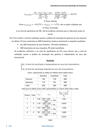 Colectânea de Exercícios Resolvidos de Estatística
156 Filipe Mahaluça
𝑡𝑐𝑎𝑙𝑐𝑢𝑙𝑎𝑑𝑜 =
(𝑥̅1 − 𝑥̅2) − (𝜇1 − 𝜇2)
√
𝑆2
1
𝑛1
+
𝑆2
2
𝑛2
=
(5.94 − 6.27)
√5.222
15
+
2.392
12
= −0.2179
5º Passo: Decisão
Como 𝑡𝑐𝑎𝑙𝑐𝑢𝑙𝑎𝑑𝑜 = −0.2179 > −𝑡0.05;21 = −1.721, não se rejeita a hipótese nula
6ª Passo: Conclusões
A um nível de significância de 5%, não há evidências suficientes para o fabricante mudar do
aroma.
163. Para avaliar o nível de satisfação quanto a política de nomeação de gestores de uma empresa
nos últimos 10 anos, entrevistou-se 500 funcionários, tendo-se encontrado os seguintes resultados:
 dos 300 funcionários do sexo feminino, 130 estão satisfeitos; e
 200 funcionários do sexo masculino, 90 estão insatisfeitos.
Há evidências suficientes a um nível de significância de 5%, para afirmar que o nível de
satisfação quanto a política de nomeação dos gestores é independente do sexo dos
funcionários?
Resolução
{
𝐻0: 𝑂 𝑛í𝑣𝑒𝑙 𝑑𝑒 𝑠𝑎𝑡𝑖𝑠𝑓𝑎çã𝑜 é 𝑖𝑛𝑑𝑒𝑝𝑒𝑛𝑑𝑒𝑛𝑡𝑒 𝑑𝑜 𝑠𝑒𝑥𝑜 𝑑𝑜𝑠 𝑓𝑢𝑛𝑐𝑖𝑜𝑛á𝑟𝑖𝑜𝑠
𝐻1: 𝑂 𝑛í𝑣𝑒𝑙 𝑑𝑒 𝑠𝑎𝑡𝑖𝑠𝑓𝑎çã𝑜 𝑑𝑒𝑝𝑒𝑛𝑑𝑒 𝑑𝑜 𝑠𝑒𝑥𝑜 𝑑𝑜𝑠 𝑓𝑢𝑛𝑐𝑖𝑜𝑛á𝑟𝑖𝑜𝑠
Assim, organizando os dados em tabelas temos tabela temos:
Satisfeito Insatisfeito Total
Feminino 130 170 300
Masculino 110 90 200
Total 240 260 500
Nota que na tabela acima estão representados os valores observados, então:
Coluna Linha 𝑜 𝑖𝑗 𝑒 𝑖𝑗
(𝑜𝑖𝑗 − 𝑒𝑖𝑗)
2
𝑒𝑖𝑗
1 1 130 300 ∗ 240
500
= 144
1.361
1 2 110 200 ∗ 240
500
= 96
2.042
2 1 170 300 ∗ 260
500
= 156
1.256
2 2 90 200 ∗ 260
500
= 104
1.885
Total 6.544
Logo:
 