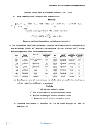 Colectânea de Exercícios Resolvidos de Estatística
13 Filipe Mahaluça
Resposta: o preço médio do produto em referência é de 52.2 u.m.
d) Calcule o desvio padrão e conclua quanto a variabilidade.
Resolução
𝑠 = √
∑(𝑥𝑖−𝑥̅)2 ∗ 𝑓𝑖
𝑛 − 1
= √
(50.5 − 52.5) + (51 − 52.5) + (52 − 52.5) + (54.5 − 52.5) + (56 − 52.5)
21
= 1.05
Resposta: o desvio padrão é de 1.05 unidades monetárias
𝐶𝑉 =
𝑠
𝑥̅
∗ 100% =
1.05
52.5
∗ 100% = 2%
Resposta: a distribuição possui uma variabilidade muito baixa.
10. Com o objectivo de medir o intervalo entre as transações de diferentes tipos de contas bancárias
dos seus clientes, o banco ABC seleccionou aleatoriamente 28 contas bancárias em150 balcões
espalhados pelo País, tendo obtido os seguintes dados:
a) Classifique as variáveis representadas na tabela acima em qualitativas (nominais ou
ordinais) e quantitativas (discretas ou contínuas);
Resolução
 NIB: Variável qualitativa ordinal
 Tipo de conta bancária: Variável qualitativa nominal
 Meio de movimentação: Variável qualitativa nominal
 Rendimento mensal: Variável quantitativa discreta
b) Represente graficamente a distribuíção do Tipo de Conta Bancaria por Meio de
Movimentação;
NIB
Tipo de
Conta
Bancaria
Meio de
Movimentação
Rendimento
mensal em
u.m
NIB
Tipo de
Conta
Bancaria
Meio de
Moviment
ação
Rendiment
o mensal
em u.m
12A Corrente Cheque 120 12PH Corrente ATM 108
12B Prazo Cartão de crédito 190 12DS Corrente Telemóvel 192
12C Poupança ATM 65 12TZ Corrente Internet 64
12Z Poupança Internet 48 12UA Prazo Internet 36
12AB Poupança Telemóvel 90 12Og Corrente Telemóvel 74
12F Corrente Internet 130 12FS Prazo Telemóvel 72
12AN Prazo Telemóvel 200 12HC Corrente ATM 84
12CB Prazo Telemóvel 15 12UA Prazo ATM 92
12KL Poupança ATM 60 12QZ Corrente Internet 64
12BR Corrente ATM 46 12PF Poupança ATM 67
12M Corrente Telemóvel 92 12TZ Corrente Telemóvel 62
12KQ Corrente ATM 107 12OV Corrente ATM 64
12TY Poupança ATM 18 12IZ Prazo Cheque 89
12OA Corrente Cheque 97 12RM Prazo Cheque 36
 