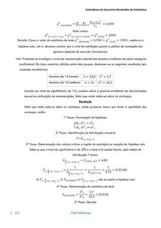 Colectânea de Exercícios Resolvidos de Estatística
157 Filipe Mahaluça
𝜒2
𝑐𝑎𝑙𝑐𝑢𝑙𝑎𝑑𝑜
= ∑ ∑
(𝑂𝑖𝑗−𝐸𝑖𝑗)
2
𝐸𝑖𝑗
𝑐
𝑗=1
𝑙
𝑖=1 = 6.544
Valor crítico:
𝜒2
(𝑙−1)∗(𝑐−1);𝛼 = 𝜒2
(2−1)∗(2−1);0.05 = 𝜒2
1;0.95
= 3.841
Decisão: Como o valor da estatística de teste 𝜒2
𝑐𝑎𝑙𝑐𝑢𝑙𝑎𝑑𝑜
= 6.544 > 𝜒2
1;0.05
= 3.841, rejeita-se a
hipótese nula, isto é, devemos concluir que o nível de satisfação quanto a política de nomeação dos
gestores depende do sexo dos funcionários.
164. Pretende-se investigar o nível de remuneração salarial dos homens e mulheres de certa categoria
profissional. De duas amostras obtidas entre dois grupos, destacam-se os seguintes resultados (em
unidades monetárias):
Amostra de 15 homens 𝑥̅ = 33.8 𝑆2
= 5.7
Amostra de 10 mulheres 𝑥̅ = 31 𝑆2
= 10.3
Usando um nível de significância de 1%, conclua sobre a possível existência de discriminação
sexual na atribuição de remunerações. Nota que nada sabe-se sobre as varianças.
Resolução
Nota que nada sabe-se sobre as variânças, então primeiros temos que testar a igualdade das
varianças, então:
1º Passo: Formulação de hipóteses:
{
H0: σ2
1 = σ2
2
H1: σ2
1 ≠ σ2
2
2º Passo: Identificação da distribuição amostral
𝐹~𝐹𝑛1−1;𝑛1−1
3º Passo: Determinação dos valores críticos e região de aceitação ou rejeição da Hipótese nula
Sabe-se que o nível de significância é de 5% e o teste é bi-caudal direito, pela tabela de
distribuição F temos:
𝐹𝛼
2
; 𝑛1−1;𝑛2−1
= 𝐹0.005; 14;9 = 6.09
F1−
α
2
; n1−1;n2−1
=
1
Fα
2
; n2−1;n1−1;
=
1
𝐹0.025; 9;14
=
1
4.72
= 0.21186
𝑆𝑒 F1−
α
2
; n1−1;n2−1 ≤ 𝐹𝑐𝑎𝑙𝑐𝑢𝑙𝑎𝑑𝑜 ≤ 𝐹𝛼
2
; 𝑛1−1;𝑛2−1 não se rejeita a hipótese nula
4º Passo: Determinação da estatística do teste
𝐹𝑐𝑎𝑙𝑐𝑢𝑙𝑎𝑑𝑜 =
𝑆2
1
𝑆2
2
=
5.7
10.3
= 0.5534
5º Passo: Decisão
 