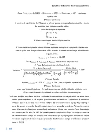 Colectânea de Exercícios Resolvidos de Estatística
158 Filipe Mahaluça
Como 𝐹0.975; 14;9 = 0.21186 < 𝐹𝑐𝑎𝑙𝑐𝑢𝑙𝑎𝑑𝑜 = 0.5534 < 𝐹0.025; 14;9 = 6.09 , rejeita-se a
hipótese nula.
6ª Passo: Conclusões
A um nível de significância de 1%, pode se afirmar que as varianças são desconhecidas e iguais.
Em seguida o teste de igualdade das média:
1º Passo: Formulação de hipóteses:
{
H0: μ1 = μ2
H1: μ1 ≠ μ2
2º Passo: Identificação da distribuição amostral
𝑡~𝑡𝑛1+𝑛2−2
3º Passo: Determinação dos valores críticos e região de aceitação ou rejeição da Hipótese nula
Sabe-se que o nível de significância é de 1% e o teste é bi-caudal com varianças desconhecidas
e iguais, então:
𝑡𝛼
2
; 𝑛1+𝑛2−2
= 𝑡0.005;23 = ±2.807
𝑆𝑒 − 𝑡0.005,22 ≤ 𝑡𝑐𝑎𝑙𝑐𝑢𝑙𝑎𝑑𝑜 ≤ 𝑡0.005,22 não se rejeita a hipótese nula
4º Passo: Determinação da estatística do teste
𝑡𝑐𝑎𝑙𝑐𝑢𝑙𝑎𝑑𝑜 =
(𝑥̅1 − 𝑥̅2) − (𝜇1 − 𝜇2)
√(
(𝑛1 − 1) ∗ 𝑆1
2
+ (𝑛2 − 1) ∗ 𝑆2
2
𝑛1 + 𝑛2 − 2
) (
1
𝑛1
+
1
𝑛2
)
=
33.8 − 31.0
√7.5 ∗ (
1
15
+
1
10
)
= 2.504
5º Passo: Decisão
Como 𝑡𝑐𝑎𝑙𝑐𝑢𝑙𝑎𝑑𝑜 = 2.504 < 𝑡0.005,22 = 2.807, não se rejeita a hipótese nula
6ª Passo: Conclusões
A um nível de significância de 1%, pode-se concluir que não há evidencias suficientes para
afirmar que existe uma discriminação sexual na atribuição de remunerações.
165. Uma votação será feita entre os residentes de uma cidade e a região rural ao redor desta
cidade para determinar se um projecto químico deverá ser construído. A construção é dentro dos
limites da cidade e por esta razão muitos eleitores do campo sentem que o projecto passará por
causa da grande proporção dos eleitores da cidade, os quais são favoráveis. Para determinar se
existe diferença significante na proporção de eleitores da cidade e do campo a favor do projecto,
uma amostragem foi feita. Se 110 de 200 eleitores da cidade são a favor do projecto e metade
de 500 eleitores do campo são a favor, você concordaria que a proporção de eleitores da cidade
favoráveis ao projecto é maior do que a proporção de eleitores do campo favoráveis ao projecto?
Use α = 0,025.
 
