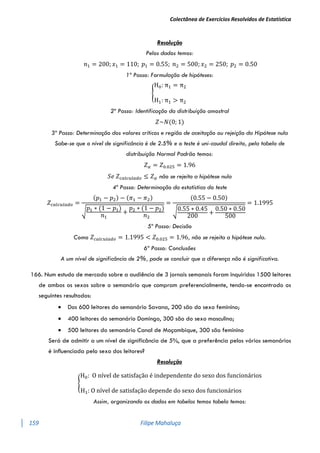 Colectânea de Exercícios Resolvidos de Estatística
159 Filipe Mahaluça
Resolução
Pelos dados temos:
𝑛1 = 200; 𝑥1 = 110; 𝑝1 = 0.55; 𝑛2 = 500; 𝑥2 = 250; 𝑝2 = 0.50
1º Passo: Formulação de hipóteses:
{
H0: π1 = π2
H1: π1 > π2
2º Passo: Identificação da distribuição amostral
𝑍~𝑁(0; 1)
3º Passo: Determinação dos valores críticos e região de aceitação ou rejeição da Hipótese nula
Sabe-se que o nível de significância é de 2.5% e o teste é uni-caudal direito, pela tabela de
distribuição Normal Padrão temos:
𝑍𝛼 = 𝑍0.025 = 1.96
𝑆𝑒 𝑍𝑐𝑎𝑙𝑐𝑢𝑙𝑎𝑑𝑜 ≤ 𝑍𝛼 não se rejeita a hipótese nula
4º Passo: Determinação da estatística do teste
𝑍𝑐𝑎𝑙𝑐𝑢𝑙𝑎𝑑𝑜 =
(𝑝1 − 𝑝2) − (𝜋1 − 𝜋2)
√
𝑝1 ∗ (1 − 𝑝1)
𝑛1
+
𝑝2 ∗ (1 − 𝑝2)
𝑛2
=
(0.55 − 0.50)
√0.55 ∗ 0.45
200
+
0.50 ∗ 0.50
500
= 1.1995
5º Passo: Decisão
Como 𝑍𝑐𝑎𝑙𝑐𝑢𝑙𝑎𝑑𝑜 = 1.1995 < 𝑍0.025 = 1.96, não se rejeita a hipótese nula.
6ª Passo: Conclusões
A um nível de significância de 2%, pode se concluir que a diferença não é significativa.
166. Num estudo de mercado sobre a audiência de 3 jornais semanais foram inquiridos 1500 leitores
de ambos os sexos sobre o semanário que compram preferencialmente, tendo-se encontrado os
seguintes resultados:
 Dos 600 leitores do semanário Savana, 200 são do sexo feminino;
 400 leitores do semanário Domingo, 300 são do sexo masculino;
 500 leitores do semanário Canal de Moçambique, 300 são feminino
Será de admitir a um nível de significância de 5%, que a preferência pelos vários semanários
é inﬂuenciada pelo sexo dos leitores?
Resolução
{
H0: O nível de satisfação é independente do sexo dos funcionários
H1: O nível de satisfação depende do sexo dos funcionários
Assim, organizando os dados em tabelas temos tabela temos:
 