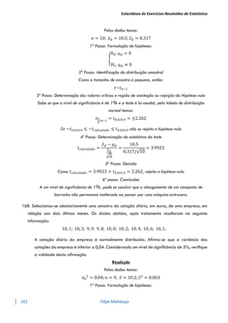 Colectânea de Exercícios Resolvidos de Estatística
161 Filipe Mahaluça
Pelos dados temos:
𝑛 = 10; 𝑥̅𝑑 = 10.5; 𝑆𝑑 = 8.317
1º Passo: Formulação de hipóteses:
{
H0: μ𝑑 = 0
H1: μ𝑑 ≠ 0
2º Passo: Identificação da distribuição amostral
Como o tamanho de amostra é pequena, então:
𝑡~𝑡𝑛−1
3º Passo: Determinação dos valores críticos e região de aceitação ou rejeição da Hipótese nula
Sabe se que o nível de significância é de 1% e o teste é bi-caudal, pela tabela de distribuição
normal temos:
𝑡𝛼
2
;𝑛−1
= 𝑡0.025;9 = ±2.262
𝑆𝑒 −𝑡0.025;9 ≤ −𝑡𝑐𝑎𝑙𝑐𝑢𝑙𝑎𝑑𝑜 ≤ 𝑡0.025;9 não se rejeita a hipótese nula
4º Passo: Determinação da estatística do teste
𝑡𝑐𝑎𝑙𝑐𝑢𝑙𝑎𝑑𝑜 =
𝑥̅𝑑 − 𝜇𝑑
𝑆𝑑
√𝑛
=
10.5
8.317/√10
= 3.9923
5º Passo: Decisão
Como 𝑡𝑐𝑎𝑙𝑐𝑢𝑙𝑎𝑑𝑜 = 3.9923 > 𝑡0.025;9 = 2.262, rejeita a hipótese nula
6ª passo: Conclusões
A um nível de significância de 1%, pode se concluir que o alongamento de um composto de
borracha não permanece inalterado ao passar por uma máquina extrusora.
168. Seleccionou-se aleatoriamente uma amostra da cotação diária, em euros, de uma empresa, em
relação aos dois últimos meses. Os dados obtidos, após tratamento resultaram na seguinte
informação:
10, 1; 10, 3; 9, 9; 9, 8; 10, 0; 10, 2; 10, 4; 10, 6; 10, 1.
A cotação diária da empresa é normalmente distribuída. Aﬁrma-se que a variância das
cotações da empresa é inferior a 0,04. Considerando um nível de signiﬁcância de 5%, veriﬁque
a validade desta aﬁrmação.
Resolução
Pelos dados temos:
𝜎0
2
= 0.04; 𝑛 = 9; 𝑥̅ = 10.2; 𝑆2
= 0.063
1º Passo: Formulação de hipóteses:
 