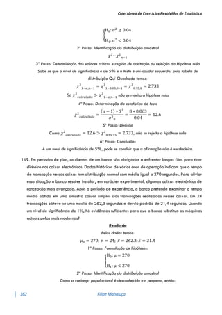 Colectânea de Exercícios Resolvidos de Estatística
162 Filipe Mahaluça
{
H0: σ2
≥ 0.04
H1: σ2
< 0.04
2º Passo: Identificação da distribuição amostral
𝜒2
~𝜒2
𝑛−1
3º Passo: Determinação dos valores críticos e região de aceitação ou rejeição da Hipótese nula
Sabe se que o nível de significância é de 5% e o teste é uni-caudal esquerdo, pela tabela de
distribuição Qui-Quadrado temos:
𝜒2
1−𝛼;𝑛−1
= 𝜒2
1−0.05;9−1
= 𝜒2
0.95;8
= 2.733
𝑆𝑒 𝜒2
𝑐𝑎𝑙𝑐𝑢𝑙𝑎𝑑𝑜
> 𝜒2
1−𝛼;𝑛−1
não se rejeita a hipótese nula
4º Passo: Determinação da estatística do teste
𝜒2
𝑐𝑎𝑙𝑐𝑢𝑙𝑎𝑑𝑜
=
(𝑛 − 1) ∗ 𝑆2
𝜎2
0
=
8 ∗ 0.063
0.04
= 12.6
5º Passo: Decisão
Como 𝜒2
𝑐𝑎𝑙𝑐𝑢𝑙𝑎𝑑𝑜
= 12.6 > 𝜒2
0.95;15
= 2.733, não se rejeita a hipótese nula
6ª Passo: Conclusões
A um nível de significância de 5%, pode se concluir que a afirmação não é verdadeira.
169. Em períodos de pico, os clientes de um banco são obrigados a enfrentar longas filas para tirar
dinheiro nos caixas electrónicos. Dados históricos de vários anos de operação indicam que o tempo
de transacção nessas caixas tem distribuição normal com média igual a 270 segundos. Para aliviar
essa situação o banco resolve instalar, em carácter experimental, algumas caixas electrónicos de
concepção mais avançada. Após o período de experiência, o banco pretende examinar o tempo
médio obtido em uma amostra casual simples das transacções realizadas nesses caixas. Em 24
transacções obteve-se uma média de 262,3 segundos e desvio padrão de 21,4 segundos. Usando
um nível de significância de 1%, há evidências suficientes para que o banco substitua as máquinas
actuais pelas mais modernas?
Resolução
Pelos dados temos:
𝜇0 = 270; 𝑛 = 24; 𝑥̅ = 262.3; 𝑆 = 21.4
1º Passo: Formulação de hipóteses:
{
H0: μ = 270
H1: μ < 270
2º Passo: Identificação da distribuição amostral
Como a variança populacional é desconhecida e n pequena, então:
 