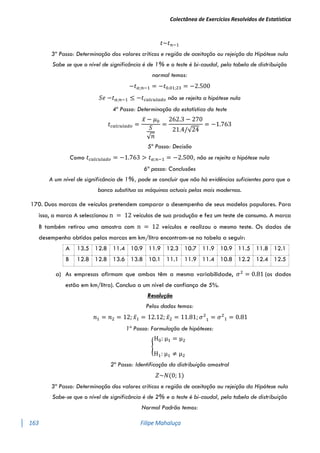 Colectânea de Exercícios Resolvidos de Estatística
163 Filipe Mahaluça
𝑡~𝑡𝑛−1
3º Passo: Determinação dos valores críticos e região de aceitação ou rejeição da Hipótese nula
Sabe se que o nível de significância é de 1% e o teste é bi-caudal, pela tabela de distribuição
normal temos:
−𝑡𝛼;𝑛−1 = −𝑡0.01;23 = −2.500
𝑆𝑒 −𝑡𝛼;𝑛−1 ≤ −𝑡𝑐𝑎𝑙𝑐𝑢𝑙𝑎𝑑𝑜 não se rejeita a hipótese nula
4º Passo: Determinação da estatística do teste
𝑡𝑐𝑎𝑙𝑐𝑢𝑙𝑎𝑑𝑜 =
𝑥̅ − 𝜇0
𝑆
√𝑛
=
262.3 − 270
21.4/√24
= −1.763
5º Passo: Decisão
Como 𝑡𝑐𝑎𝑙𝑐𝑢𝑙𝑎𝑑𝑜 = −1.763 > 𝑡𝛼;𝑛−1 = −2.500, não se rejeita a hipótese nula
6ª passo: Conclusões
A um nível de significância de 1%, pode se concluir que não há evidências suficientes para que o
banco substitua as máquinas actuais pelas mais modernas.
170. Duas marcas de veículos pretendem comparar o desempenho de seus modelos populares. Para
isso, a marca A seleccionou n = 12 veículos de sua produção e fez um teste de consumo. A marca
B também retirou uma amostra com n = 12 veículos e realizou o mesmo teste. Os dados de
desempenho obtidos pelas marcas em km/litro encontram-se na tabela a seguir:
A 13.5 12.8 11.4 10.9 11.9 12.3 10.7 11.9 10.9 11.5 11.8 12.1
B 12.8 12.8 13.6 13.8 10.1 11.1 11.9 11.4 10.8 12.2 12.4 12.5
a) As empresas afirmam que ambas têm a mesma variabilidade, 𝜎2
= 0.81 (os dados
estão em km/litro). Conclua a um nível de confiança de 5%.
Resolução
Pelos dados temos:
𝑛1 = 𝑛2 = 12; 𝑥̅1 = 12.12; 𝑥̅2 = 11.81; 𝜎2
1 = 𝜎2
1 = 0.81
1º Passo: Formulação de hipóteses:
{
H0: μ1 = μ2
H1: μ1 ≠ μ2
2º Passo: Identificação da distribuição amostral
𝑍~𝑁(0; 1)
3º Passo: Determinação dos valores críticos e região de aceitação ou rejeição da Hipótese nula
Sabe-se que o nível de significância é de 2% e o teste é bi-caudal, pela tabela de distribuição
Normal Padrão temos:
 