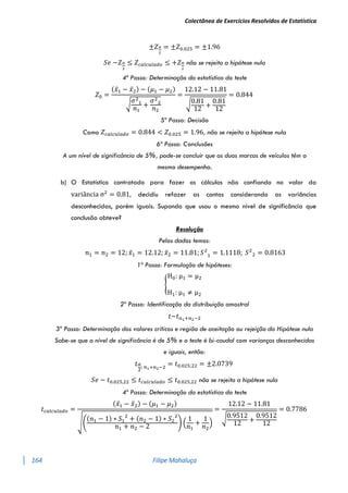 Colectânea de Exercícios Resolvidos de Estatística
164 Filipe Mahaluça
±𝑍𝛼
2
= ±𝑍0.025 = ±1.96
𝑆𝑒 −𝑍𝛼
2
≤ 𝑍𝑐𝑎𝑙𝑐𝑢𝑙𝑎𝑑𝑜 ≤ +𝑍𝛼
2
não se rejeita a hipótese nula
4º Passo: Determinação da estatística do teste
𝑍0 =
(𝑥̅1 − 𝑥̅2) − (𝜇1 − 𝜇2)
√
𝜎2
1
𝑛1
+
𝜎2
2
𝑛2
=
12.12 − 11.81
√0.81
12
+
0.81
12
= 0.844
5º Passo: Decisão
Como 𝑍𝑐𝑎𝑙𝑐𝑢𝑙𝑎𝑑𝑜 = 0.844 < 𝑍0.025 = 1.96, não se rejeita a hipótese nula
6ª Passo: Conclusões
A um nível de significância de 5%, pode-se concluir que as duas marcas de veículos têm o
mesmo desempenho.
b) O Estatístico contratado para fazer os cálculos não confiando no valor da
variância σ2
= 0.81, decidiu refazer as contas considerando as variâncias
desconhecidas, porém iguais. Supondo que usou o mesmo nível de significância que
conclusão obteve?
Resolução
Pelos dados temos:
𝑛1 = 𝑛2 = 12; 𝑥̅1 = 12.12; 𝑥̅2 = 11.81; 𝑆2
1 = 1.1118; 𝑆2
2 = 0.8163
1º Passo: Formulação de hipóteses:
{
H0: μ1 = μ2
H1: μ1 ≠ μ2
2º Passo: Identificação da distribuição amostral
𝑡~𝑡𝑛1+𝑛2−2
3º Passo: Determinação dos valores críticos e região de aceitação ou rejeição da Hipótese nula
Sabe-se que o nível de significância é de 5% e o teste é bi-caudal com varianças desconhecidas
e iguais, então:
𝑡𝛼
2
; 𝑛1+𝑛2−2
= 𝑡0.025;22 = ±2.0739
𝑆𝑒 − 𝑡0.025,22 ≤ 𝑡𝑐𝑎𝑙𝑐𝑢𝑙𝑎𝑑𝑜 ≤ 𝑡0.025,22 não se rejeita a hipótese nula
4º Passo: Determinação da estatística do teste
𝑡𝑐𝑎𝑙𝑐𝑢𝑙𝑎𝑑𝑜 =
(𝑥̅1 − 𝑥̅2) − (𝜇1 − 𝜇2)
√(
(𝑛1 − 1) ∗ 𝑆1
2
+ (𝑛2 − 1) ∗ 𝑆2
2
𝑛1 + 𝑛2 − 2
) (
1
𝑛1
+
1
𝑛2
)
=
12.12 − 11.81
√0.9512
12
+
0.9512
12
= 0.7786
 