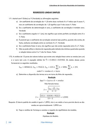 Colectânea de Exercícios Resolvidos de Estatística
166 Filipe Mahaluça
REGRESSÃO LINEAR SIMPLES
171. Assinal com F (Falsa) ou V (Verdade) as afirmações seguintes:
a) Um coeficiente de correlação de +1,0 entre duas variáveis X e Y indica que X causa Y,
mas um coeficiente de correlação de -1,0 significa que X não causa Y. Falsa
b) Se o coeficiente de determinação é zero, o coeficiente de correlação é também zero.
Verdade
c) Se o coeficiente angular é 1 (um), isto significa que existe perfeita correlação entre X e
Y. Falsa
d) É possível que o coeficiente de correlação amostral seja positivo, quando não existe, de
facto, nenhuma correlação entre as variáveis X e Y. Verdade
e) Se o coeficiente linear é zero, isto significa que não existe regressão entre X e Y. Falsa
f) Não se pode utilizar a técnica da regressão pelo método dos mínimos quadrados quando
a relação básica entre X e Y não for linear. Falsa
172. A análise de 13 pares de valores indicou que existe uma relação linear entre as vendas (em u.m)
e o Lucro (em u.m). A equação obtida foi Y
̂ = 13.4812 + 0.0196X. Os dados desses pares
forneceram os seguintes resultados:
SVV = 485063.2; SVL = 9522.3; SLL = 215.1; ∑ 𝑉𝑖 = 5896: ∑ 𝐿𝑖 = 291
onde V = vendas e L = lucro
a) Determine a dispersão dos termos erro em torno da linha de regressão.
Resolução
Seja 𝑌 = 𝐿𝑢𝑐𝑟𝑜 𝑒 𝑋 = 𝑣𝑒𝑛𝑑𝑎𝑠
Pela fórmula temos:
𝑆 = √
𝑠𝑦𝑦 − 𝛽
̂1 ∗ 𝑠𝑥𝑦
𝑛 − 2
𝑆 = √
215.1 − 0.0196 ∗ 9522.3
13 − 2
= 1.5995
Resposta: O desvio padrão do modelo é igual a 1.5995, isto é, em média o lucro previsto desvia-se das
vendas em aproximadamente 1.5995 u.m.
b) Faça a análise de Variança e conclua a respeito da significância do modelo;
Resolução
Hipóteses do Modelo:
 