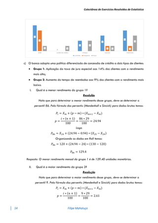 Colectânea de Exercícios Resolvidos de Estatística
14 Filipe Mahaluça
c) O banco adopta uma política diferenciada de concessão de crédito a dois tipos de clientes:
 Grupo 1: Aplicação da taxa de juro especial aos 14% dos clientes com o rendimento
mais alto;
 Grupo 2: Aumento do tempo de reembolso aos 9% dos clientes com o rendimento mais
baixo.
I. Qual é o menor rendimento do grupo 1?
Resolulão
Nota que para determinar o menor rendimento desse grupo, deve-se determinar o
percentil 86. Pela fórmula dos percentis (Mendenhall e Sincich) para dados brutos temos:
𝑃𝑖 = 𝑋𝑚 + (𝑝 − 𝑚) ∗ (𝑋𝑚+1 − 𝑋𝑚)
𝑝 =
𝑖 ∗ (𝑛 + 1)
100
=
86 ∗ 29
100
= 24.94
Logo
𝑃86 = 𝑋24 + (24.94 − 0.94) ∗ (𝑋25 − 𝑋24)
Organizando os dados em Roll temos:
𝑃86 = 120 + (24.94 − 24) ∗ (130 − 120)
𝑃86 = 129.4
Resposta: O menor rendimento mensal do grupo 1 é de 129.40 unidades monetárias.
II. Qual é o maior rendimento do grupo 2?
Resolução
Nota que para determinar o maior rendimento desse grupo, deve-se determinar o
percentil 9. Pela fórmula dos percentis (Mendenhall e Sincich) para dados brutos temos:
𝑃𝑖 = 𝑋𝑚 + (𝑝 − 𝑚) ∗ (𝑋𝑚+1 − 𝑋𝑚)
𝑝 =
𝑖 ∗ (𝑛 + 1)
100
=
9 ∗ 29
100
= 2.61
 