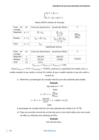 Colectânea de Exercícios Resolvidos de Estatística
167 Filipe Mahaluça
{
𝐻0: 𝑌 = 𝛽0 + 𝜀
𝐻1: 𝑌 = 𝛽0 + 𝛽1𝑋 + 𝜀
Tabela ANOVA (Análise de Variança)
Fonte de
variação
𝐺𝐿 𝑆𝑜𝑚𝑎 𝑑𝑜𝑠 𝑄𝑢𝑎𝑑𝑟𝑎𝑑𝑜𝑠 𝑄𝑢𝑎𝑑𝑟𝑎𝑑𝑜 𝑀é𝑑𝑖𝑜 𝐹
Regressão 𝑝 − 1 𝛽1
̂ ∗ 𝑆𝑥𝑦 𝛽1
̂ ∗ 𝑆𝑥𝑦
𝑝 − 1
𝑄𝑀𝑅𝑒𝑔
𝑄𝑀𝑅𝑒𝑠
Resíduos 𝑛 − 𝑝 𝑆𝑦𝑦 − 𝛽1
̂ ∗ 𝑆𝑥𝑦 𝑆𝑦𝑦 − 𝛽1
̂ ∗ 𝑆𝑥𝑦
𝑛 − 𝑝
Total 𝑛 − 1 𝑆𝑦𝑦
Substituíndo teremos:
𝐹𝛼;𝑝−1;𝑛−2 = 𝐹0.05;1;11 = 𝐹0.05;1;11 = 4.84
Como 𝐹0.05;1;10 = 4.75 < 𝐹𝑐𝑎𝑙𝑐𝑢𝑙𝑎𝑑𝑜 = 73.0625, confirma-se a significância do modelo, isto é, o
modelo completo (o que contém a variável X) é melhor do que o modelo reduzido (o que não contém a
variável X).
c) Determine a percentagem da variação total do Lucro não explicada pelo modelo.
Resolução
Aqui pede-se 1 − 𝑅2
:
Então
1 − 𝑅2
= 1 −
𝑆𝑄𝑟𝑒𝑔
𝑆𝑄𝑡𝑜𝑡𝑎𝑙
1 − 𝑅2
= 1 −
186.933
215.1
= 1 − 0.869 = 0.131
Logo:
A percentagem da variação total do Lucro não explicada pelo modelo é de 13.1%.
d) Faça uma previsão, através de um intervalo, para o lucro total médio, para uma venda
de 400 u.m, utilizando uma confiança de 95%.
Resolução
Pela fórmula temos:
Fonte de
variação
𝐺𝐿 𝑆𝑜𝑚𝑎 𝑑𝑜𝑠 𝑄𝑢𝑎𝑑𝑟𝑎𝑑𝑜𝑠 𝑄𝑢𝑎𝑑𝑟𝑎𝑑𝑜 𝑀é𝑑𝑖𝑜 𝐹
Regressão 1 186.933 186.933
73.0625
Resíduos 11 28.144 2.5585
Total 12 215.1
 