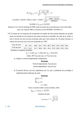 Colectânea de Exercícios Resolvidos de Estatística
168 Filipe Mahaluça
𝑌
̂0 ± 𝑡𝛼
2
;𝑛−2
∗ 𝑆 ∗ √
1
𝑛
+
(𝑋0 − 𝑋
̅)2
𝑆𝑥𝑥
𝜖 𝑌
(13.4812 + 0.0196 ∗ 400) ± 2.201 ∗ 1.5995 ∗ √
1
13
+
(400 − 453.2)2
485063.2
𝜖 𝑌𝑥=400
20.3084 ≤ 𝑌𝑥=400 ≤ 22.3339
Resposta: A um nível de confiança de 95%, pode-se concluir que a previsão para o lucro total médio,
para uma venda de 400 u.m encontra-se entre 20.3084 e 22.3339 u.m.
173. O sucesso de um programa de investimento em papéis de outros países depende, em grande
parte, do controlo do risco soberano dos países constantes no portfólio. Um meio de se avaliar o
risco é através da taxa de juros praticada pelo país. Uma amostra de 10 países forneceu os
valores das taxas de risco e de juros praticadas em 1997.
Considere os seguintes resultados:
𝑆𝜀𝑖 = 11.68; 𝑆𝑅𝑅 = 3691.425; 𝑆𝐽𝐽 = 2151.076
Onde : RR=Taxa de risco e JJ=Taxa de Juros
a) Indique a variável independente e dependente.
Resolução
Variável independenete: Taxa de juros
Variável dependenete: Taxa de risco
b) É possível afirmar, com uma significância de 1%, que o coeficiente de correlação é
significativamente diferente de zero?
Resolução:
{
𝐻0: 𝜌 = 0
𝐻1: 𝜌 ≠ 0
𝛼 = 0.01;
Como a amostra contém n pares de dados, então:
𝑡𝛼
2
;𝑛−2
= 𝑡0.005;8 = ±3.355
Estatística do teste:
𝑡𝑐𝑎𝑙𝑐𝑢𝑙𝑎𝑑𝑜 = 𝑟 ∗ √
𝑛 − 2
1 − 𝑟2
Taxa de risco
87 74.1 64.8 53.7 47.5 80.7 90.3 41.4 39.6 38.4
Taxa de juros
72.7 61.2 53.7 40.8 49.1 43.3 72.9 30.6 42.9 29.6
 