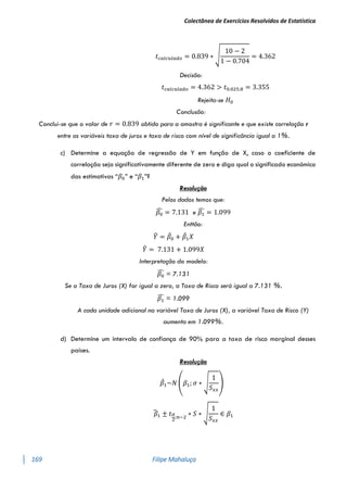 Colectânea de Exercícios Resolvidos de Estatística
169 Filipe Mahaluça
𝑡𝑐𝑎𝑙𝑐𝑢𝑙𝑎𝑑𝑜 = 0.839 ∗ √
10 − 2
1 − 0.704
= 4.362
Decisão:
𝑡𝑐𝑎𝑙𝑐𝑢𝑙𝑎𝑑𝑜 = 4.362 > 𝑡0.025;8 = 3.355
Rejeita-se 𝐻0
Conclusão:
Conclui-se que o valor de 𝑟 = 0.839 obtido para a amostra é significante e que existe correlação r
entre as variáveis taxa de juros e taxa de risco com nível de significância igual a 1%.
c) Determine a equação de regressão de Y em função de X, caso o coeficiente de
correlação seja significativamente diferente de zero e diga qual o significado económico
das estimativas “𝛽0” e “𝛽1”?
Resolução
Pelos dados temos que:
𝛽0
̂ = 7.131 e 𝛽1
̂ = 1.099
Enttão:
𝑌
̂ = 𝛽
̂0 + 𝛽
̂1𝑋
𝑌
̂ = 7.131 + 1.099𝑋
Interpretação do modelo:
𝛽0
̂ = 7.131
Se a Taxa de Juros (X) for igual a zero, a Taxa de Risco será igual a 7.131 %.
𝛽1
̂ = 1.099
A cada unidade adicional na variável Taxa de Juros (X), a variável Taxa de Risco (Y)
aumenta em 1.099%.
d) Determine um intervalo de confiança de 90% para a taxa de risco marginal desses
países.
Resolução
𝛽
̂1~𝑁 (𝛽1; 𝜎 ∗ √
1
𝑆𝑥𝑥
)
𝛽
̂1 ± 𝑡𝛼
2
;𝑛−2
∗ 𝑆 ∗ √
1
𝑆𝑥𝑥
∈ 𝛽1
 