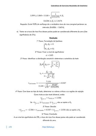 Colectânea de Exercícios Resolvidos de Estatística
170 Filipe Mahaluça
1.099 ± 1.860 ∗ 11.68 ∗ √
1
2151.076
∈ 𝛽1
0.6306 ≤ 𝛽1 ≤ 1.5674
Resposta: Existe 95% de confiança de a verdadeira taxa de risco marginal pertencer ao
intervalo (0.6306 - 1.5674).
e) Testar se a taxa de risco fixa desses países pode ser considerada diferente do zero (Use
significância de 5%).
Resolução:
1º Passo: Formulação de hipóteses
{
𝐻0: 𝛽0 = 0
𝐻1: 𝛽0 ≠ 0)
2º Passo: Fixar o nível de significância
𝛼 = 0.05
3º Passo: Identificar a distribuição amostral e determinar a estatística do teste
𝛽
̂0𝑁 (𝛽0; 𝜎 ∗ √
1
𝑛
+
𝑥̅2
𝑆𝑥𝑥
)
𝑡0 =
𝛽
̂0 − 𝛽0
𝑆 ∗ √
1
𝑛
+
𝑥̅2
𝑆𝑥𝑥
𝑡𝑐𝑎𝑙𝑐𝑢𝑙𝑎𝑑𝑜 =
7.131
11.68 ∗ √ 1
10
+
49.682
2151.076
= 0.547
4º Passo: Com base ao tipo do teste, determinar os valores críticos e as regiões de rejeição
Como trata-se dum teste bilateral, então:
𝑡𝛼
2
; 𝑛−2
= 𝑡0.025; 8 = 2.306
Se −𝑡𝛼
2
; 𝑛−2 ≤ 𝑡𝑐𝑎𝑙𝑐𝑢𝑙𝑎𝑑𝑜 ≤ 𝑡𝛼
2
; 𝑛−2 não se rejeita a 𝐻0
5º Passo: Decisão
−𝑡𝛼
2
; 𝑛−2 = −2.306 < 𝑡𝑐𝑎𝑙𝑐𝑢𝑙𝑎𝑑𝑜 = 0.547 < 𝑡𝛼
2
; 𝑛−2 = 2.036 não se rejeita a 𝐻0
6º Passo: Conclusão
A um nível de significância de 5%, a taxa de risco fixa desses países não pode ser considerada
diferente do zero.
 