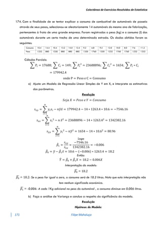 Colectânea de Exercícios Resolvidos de Estatística
171 Filipe Mahaluça
174. Com a finalidade de se tentar explicar o consumo de combustível de automóveis de passeio
através de seus pesos, seleccionou-se aleatoriamente 14 automóveis do mesmo ano de fabricação,
pertencentes à frota de uma grande empresa. Foram registrados o peso (kg) e o consumo (l) dos
automóveis durante um certo trecho de uma determinada estrada. Os dados obtidos foram os
seguintes:
Consumo 10.4 14.4 10.4 13.2 14.0 12.4 9.2 6.8 9.2 12.0 10.0 8.0 7.6 11.2
Peso 1232 880 1320 880 880 880 1320 1760 1320 1232 1760 1760 1232 1232
Cálculos Parciais:
∑ 𝑃𝑖 = 17688; ∑ 𝐶𝑖 = 149; ∑ 𝑃𝑖
2
= 23688896; ∑ 𝐶𝑖
2
= 1654; ∑ 𝑃𝑖 ∗ 𝐶𝑖
= 179942.4
onde P = Peso e C = Consumo
a) Ajuste um Modelo de Regressão Linear Simples de Y em X, e interprete as estimativas
dos parâmetros.
Resolução
𝑆𝑒𝑗𝑎 𝑋 = 𝑃𝑒𝑠𝑜 𝑒 𝑌 = 𝐶𝑜𝑛𝑠𝑢𝑚𝑜
𝑠𝑥𝑦 = ∑ 𝑦𝑖𝑥𝑖 − 𝑛𝑦
̅𝑥̅
𝑛
𝑖=1
= 179942.4 − 14 ∗ 1263.4 ∗ 10.6 = −7546.16
𝑠𝑥𝑥 = ∑ 𝑥𝑖
2
− 𝑛
𝑛
𝑖=1
𝑥̅2
= 23688896 − 14 ∗ 1263.42
= 1342382.16
𝑠𝑦𝑦 = ∑ 𝑦𝑖
2
− 𝑛𝑦
̅2
𝑛
𝑖=1
= 1654 − 14 ∗ 10.62
= 80.96
Logo
𝛽
̂1 =
𝑠𝑥𝑦
𝑠𝑥𝑥
=
−7546.16
1342382.16
= −0.006
𝛽
̂0 = 𝑦
̅ − 𝛽
̂1𝑥̅ = 10.6 − (−0.006) ∗ 1263.4 = 18.2
Então:
𝑌
̂ = 𝛽
̂0 + 𝛽
̂1𝑋 = 18.2 − 0.006𝑋
Interpretação do modelo:
𝛽0
̂ = 18.2
𝛽0
̂ = 18.2: Se o peso for igual a zero, o consumo será de 18.2 litros. Nota que esta interpretação não
tem nenhum significado económico.
𝛽1
̂ = -0.006: A cada 1Kg adicional no peso do automóvel , o consumo diminue em 0.006 litros.
b) Faça a análise de Variança e conclua a respeito da significância do modelo.
Resolução
Hipóteses do Modelo:
 