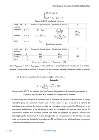 Colectânea de Exercícios Resolvidos de Estatística
172 Filipe Mahaluça
{
𝐻0: 𝑌 = 𝛽0 + 𝜀
𝐻1: 𝑌 = 𝛽0 + 𝛽1𝑋 + 𝜀
Tabela ANOVA (Análise de Variança)
Fonte de
variação
𝐺𝐿 𝑆𝑜𝑚𝑎 𝑑𝑜𝑠 𝑄𝑢𝑎𝑑𝑟𝑎𝑑𝑜𝑠 𝑄𝑢𝑎𝑑𝑟𝑎𝑑𝑜 𝑀é𝑑𝑖𝑜 𝐹
Regressão 𝑝 − 1 𝛽1
̂ ∗ 𝑆𝑥𝑦 𝛽1
̂ ∗ 𝑆𝑥𝑦
𝑝 − 1
𝑄𝑀𝑅𝑒𝑔
𝑄𝑀𝑅𝑒𝑠
Resíduos 𝑛 − 𝑝 𝑆𝑦𝑦 − 𝛽1
̂ ∗ 𝑆𝑥𝑦 𝑆𝑦𝑦 − 𝛽1
̂ ∗ 𝑆𝑥𝑦
𝑛 − 𝑝
Total 𝑛 − 1 𝑆𝑦𝑦
Substituíndo teremos:
𝐹𝛼;𝑝−1;𝑛−2 = 𝐹0.05;1;11 = 𝐹0.05;1;12 = 4.75
Como 𝐹0.05;1;10 = 4.75 < 𝐹𝑐𝑎𝑙𝑐𝑢𝑙𝑎𝑑𝑜 = 23.7, confirma-se a significância do modelo, isto é, o modelo
completo (o que contém a variável X) é melhor do que o modelo reduzido (o que não contém a variável
X).
c) Determine o coeficiente de determinação e interprete-o.
Resolução
𝑅2
=
𝑆𝑄𝑟𝑒𝑔
𝑆𝑄𝑡𝑜𝑡𝑎𝑙
=
48.4
72
= 67.2
Interpretação: 67.2% da variação total do Consumo de combustível de automóveis de passeio é
explicado pelo seu peso, e os restantes 32.8% por outros factores.
175. Realizou-se uma pesquisa de mercado com o objectivo de estudar a relação entre o tempo
necessário para um consumidor tomar uma decisão (sobre o que comprar) e o número de
embalagens alternativas do mesmo produto apresentadas a esse consumidor. Eliminaram-se as
marcas das embalagens, a fim de reduzir o efeito da preferência por uma ou outra marca. Os
consumidores fizeram suas escolhas somente com base na descrição do produto, anotada nas
embalagens pelos fabricantes. A análise de regressão do tempo necessário em minutos, para que
cada um tomasse sua decisão foi anotado para 15 participantes. As tabelas abaixo, mostram os
resultados da análise de regressão feita.
Fonte de
variação
𝐺𝐿 𝑆𝑜𝑚𝑎 𝑑𝑜𝑠 𝑄𝑢𝑎𝑑𝑟𝑎𝑑𝑜𝑠 𝑄𝑢𝑎𝑑𝑟𝑎𝑑𝑜 𝑀é𝑑𝑖𝑜 𝐹
Regressão 1 48.4 48.4
23.7
Resíduos 12 24.5 2.04
Total 13 72
 