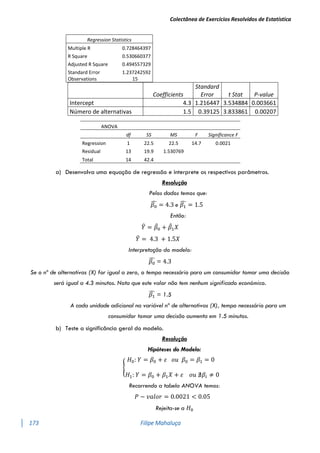 Colectânea de Exercícios Resolvidos de Estatística
173 Filipe Mahaluça
Coefficients
Standard
Error t Stat P-value
Intercept 4.3 1.216447 3.534884 0.003661
Número de alternativas 1.5 0.39125 3.833861 0.00207
ANOVA
df SS MS F Significance F
Regression 1 22.5 22.5 14.7 0.0021
Residual 13 19.9 1.530769
Total 14 42.4
a) Desenvolva uma equação de regressão e interprete os respectivos parâmetros.
Resolução
Pelos dados temos que:
𝛽0
̂ = 4.3 e 𝛽1
̂ = 1.5
Então:
𝑌
̂ = 𝛽
̂0 + 𝛽
̂1𝑋
𝑌
̂ = 4.3 + 1.5𝑋
Interpretação do modelo:
𝛽0
̂ = 4.3
Se o nº de alternativas (X) for igual a zero, o tempo necessário para um consumidor tomar uma decisão
será igual a 4.3 minutos. Nota que este valor não tem nenhum significado económico.
𝛽1
̂ = 1.5
A cada unidade adicional na variável nº de alternativas (X), tempo necessário para um
consumidor tomar uma decisão aumenta em 1.5 minutos.
b) Teste a significância geral do modelo.
Resolução
Hipóteses do Modelo:
{
𝐻0: 𝑌 = 𝛽0 + 𝜀 𝑜𝑢 𝛽0 = 𝛽1 = 0
𝐻1: 𝑌 = 𝛽0 + 𝛽1𝑋 + 𝜀 𝑜𝑢 ∄𝛽𝑖 ≠ 0
Recorrendo a tabela ANOVA temos:
𝑃 − 𝑣𝑎𝑙𝑜𝑟 = 0.0021 < 0.05
Rejeita-se a 𝐻0
Regression Statistics
Multiple R 0.728464397
R Square 0.530660377
Adjusted R Square 0.494557329
Standard Error 1.237242592
Observations 15
 