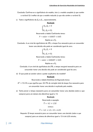 Colectânea de Exercícios Resolvidos de Estatística
174 Filipe Mahaluça
Conclusão: Confirma-se a significância do modelo, isto é, o modelo completo (o que contém
a variável X) é melhor do que o modelo reduzido (o que não contém a variável X).
c) Teste a significância de 𝛽0 e 𝛽1 , separadamente.
Resolução
{
𝐻0: 𝛽0 = 0
𝐻1: 𝛽0 ≠ 0)
Recorrendo a tabela Coeficientes temos:
𝑃 − 𝑣𝑎𝑙𝑜𝑟 = 0.0037 < 0.05
Rejeita-se a 𝐻0
Conclusão: A um nível de significância de 5%, o tempo fixo necessário para um consumidor
tomar uma decisão não pode ser considerado igual do zero.
{
𝐻0: 𝛽1 = 0
𝐻1: 𝛽1 ≠ 0)
Recorrendo a tabela Coeficientes temos:
𝑃 − 𝑣𝑎𝑙𝑜𝑟 = 0.00207 < 0.05
Rejeita-se a 𝐻0
Conclusão: A um nível de significância de 5%, o tempo marginal necessário para um
consumidor tomar uma decisão não pode ser considerado igual do zero.
d) O que pode-se concluir sobre o poder explicativo do modelo?
Resolução
Recorrendo a tabela Estatísticas de Regressão temos:
𝑅2
= 53.1% o que significa que: 53.1% da variação total do tempo fixo necessário para
um consumidor tomar uma decisão é explicado pelo modelo.
e) Tente prever o tempo necessário para um consumidor tomar uma decisão (sobre o que
comprar) para um número de alterntivas igual a 15.
Resolução
Recorrendo a equação:
𝑌
̂ = 4.3 + 1.5𝑋
𝑡𝑒𝑚𝑜𝑠:
𝑌
̂ = 4.3 + 1.5 ∗ 15 = 6.55
Resposta: O tempo necessário para um consumidor tomar uma decisão (sobre o que
comprar) para um número de alterntivas igual a 15 é de 6.55 minutos.
 