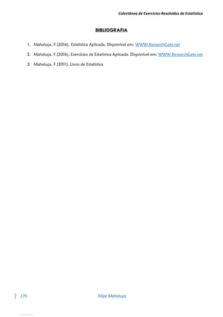Colectânea de Exercícios Resolvidos de Estatística
175 Filipe Mahaluça
BIBLIOGRAFIA
1. Mahaluça, F.(2016). Estatística Aplicada. Disponível em: WWW.ResearchGate.net
2. Mahaluça, F.(2016). Exercícios de Estatística Aplicada. Disponível em: WWW.ResearchGate.net
3. Mahaluça, F.(2011). Livro de Estatística
View publication stats
 